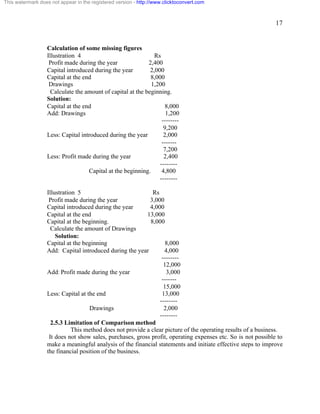 17 
This watermark does not appear in the registered version - http://www.clicktoconvert.com 
Calculation of some missing figures 
Illustration 4 Rs 
Profit made during the year 2,400 
Capital introduced during the year 2,000 
Capital at the end 8,000 
Drawings 1,200 
Calculate the amount of capital at the beginning. 
Solution: 
Capital at the end 8,000 
Add: Drawings 1,200 
-------- 
9,200 
Less: Capital introduced during the year 2,000 
------- 
7,200 
Less: Profit made during the year 2,400 
-------- 
Capital at the beginning. 4,800 
-------- 
Illustration 5 Rs 
Profit made during the year 3,000 
Capital introduced during the year 4,000 
Capital at the end 13,000 
Capital at the beginning. 8,000 
Calculate the amount of Drawings 
Solution: 
Capital at the beginning 8,000 
Add: Capital introduced during the year 4,000 
-------- 
12,000 
Add: Profit made during the year 3,000 
------- 
15,000 
Less: Capital at the end 13,000 
-------- 
Drawings 2,000 
-------- 
2.5.3 Limitation of Comparison method 
This method does not provide a clear picture of the operating results of a business. 
It does not show sales, purchases, gross profit, operating expenses etc. So is not possible to 
make a meaningful analysis of the financial statements and initiate effective steps to improve 
the financial position of the business. 
 
