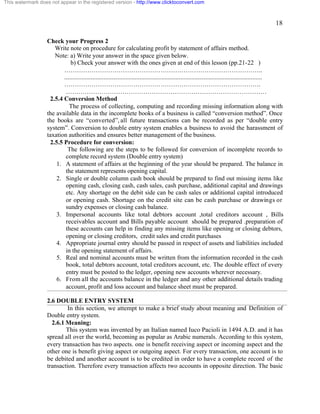 18 
This watermark does not appear in the registered version - http://www.clicktoconvert.com 
Check your Progress 2 
Write note on procedure for calculating profit by statement of affairs method. 
Note: a) Write your answer in the space given below. 
b) Check your answer with the ones given at end of this lesson (pp.21-22 ) 
………………………………………………………………………………….. 
.............................................................................................................................. 
…………………………………………………………………………………. 
…………………………………………………………………………………… 
2.5.4 Conversion Method 
The process of collecting, computing and recording missing information along with 
the available data in the incomplete books of a business is called “conversion method”. Once 
the books are “converted”, all future transactions can be recorded as per “double entry 
system”. Conversion to double entry system enables a business to avoid the harassment of 
taxation authorities and ensures better management of the business. 
2.5.5 Procedure for conversion: 
The following are the steps to be followed for conversion of incomplete records to 
complete record system (Double entry system) 
1. A statement of affairs at the beginning of the year should be prepared. The balance in 
the statement represents opening capital. 
2. Single or double column cash book should be prepared to find out missing items like 
opening cash, closing cash, cash sales, cash purchase, additional capital and drawings 
etc. Any shortage on the debit side can be cash sales or additional capital introduced 
or opening cash. Shortage on the credit site can be cash purchase or drawings or 
sundry expenses or closing cash balance. 
3. Impersonal accounts like total debtors account ,total creditors account , Bills 
receivables account and Bills payable account should be prepared .preparation of 
these accounts can help in finding any missing items like opening or closing debtors, 
opening or closing creditors, credit sales and credit purchases 
4. Appropriate journal entry should be passed in respect of assets and liabilities included 
in the opening statement of affairs. 
5. Real and nominal accounts must be written from the information recorded in the cash 
book, total debtors account, total creditors account, etc. The double effect of every 
entry must be posted to the ledger, opening new accounts wherever necessary. 
6. From all the accounts balance in the ledger and any other additional details trading 
account, profit and loss account and balance sheet must be prepared. 
2.6 DOUBLE ENTRY SYSTEM 
In this section, we attempt to make a brief study about meaning and Definition of 
Double entry system. 
2.6.1 Meaning: 
This system was invented by an Italian named Iuco Pacioli in 1494 A.D. and it has 
spread all over the world, becoming as popular as Arabic numerals. According to this system, 
every transaction has two aspects. one is benefit receiving aspect or incoming aspect and the 
other one is benefit giving aspect or outgoing aspect. For every transaction, one account is to 
be debited and another account is to be credited in order to have a complete record of the 
transaction. Therefore every transaction affects two accounts in opposite direction. The basic 
 