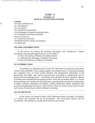 181 
This watermark does not appear in the registered version - http://www.clicktoconvert.com 
UNIT –V 
LESSION- 19 
MANUAL ACCOUNTING SYSTEM 
Contents 
18 19.0 Aims and Objectives 
19.1 1Introduction 
19.2 Accountant 
19.3 Categories of accountant 
19.4 Advantages of manual accounting system 
19.5 Limitations of manual accounting 
19.6 Let us Sum Up 
19.7 Lesson-End Activities 
19.8 Model answer to check your progress. 
19.9 References 
19.0 AIMS AND OBJECTIVES 
In this lesson, we discuss the meaning, advantages and limitations of manual 
accounting. After going through this lesson you will able to 
1) know the meaning of Manual Accounting System 
2) understand the advantages of Manual Accounting 
3) know the limitations of Manual Accounting 
19.1 INTRODUCTION 
Accounting is an important part of every firm. Businesses are required to keep book 
on their credit and debits. Every company applies accounting because it is generally accepted 
that companies have to reveal certain financial and management information to the 
government and public users and of course because accounting is indispensable tool in 
business decision making process. Accounting can be divided into basic categories: Manual 
accounting and computerized accounting systems. From the accounting theory it is known 
that accounting cycle includes the following steps: journalizing the transactions, posting them 
to ledger accounts, preparing trail balance, making adjustment entries, preparing final 
accounts and appropriate disclosures. If the all above steps are carried out by a person means 
such system of accounting is called as Manual Accounting. 
19.2 ACCOUNTANT 
In this section, we attempt to make a brief explanation about Accountant. Accountant 
is a person who practices the art of accounting. The Accounting System and the 
Accountants, who maintain it, provide useful services to the society. 
 
