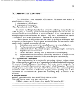 182 
This watermark does not appear in the registered version - http://www.clicktoconvert.com 
19.3 CATEGORIES OF ACCOUNTANT 
We identify here some categories of Accountant. Accountants can broadly be 
classified into two categories. 
1. Accountants in Public Practice 
2. Accountants in Employment. 
19.3.1 Accountants in public Practice 
Accountants in public practice offer their service for conducting financial audit, cost 
audit, designing of accounting system and rendering other professional services for a fee. 
Such accountants are usually members of professional bodies. In our country there are two 
recongnised professional bodies for this purpose. They are (i) the Institute of Chartered 
Accountants of India and (ii) the Institute of Cost and Works Accountants of India. 
The accountants in public practice are also known as professiona accountants. Such 
accountants are the members of the professional accounting bodies. These accounting bodies 
usually require from their members the following: 
(i) Getting themselves trained in the prescribed manner over a prescribed period. 
(ii) Pass the examination conducted by the professional bodies. 
(iii) Undertake to observe the generally accepted accounting principles enunciate by 
the professional bodies concerned. 
(iv) Observe the Code of Ethics lay down by the concerned accounting body. 
(v) Subject themselves to disciplinary proceedings whenever it is alleged that the 
member has violated the Code of Ethics laid down by the concerned body. 
19.3.2 Accountants in Employment 
These are accountants who are employed in non-business entities or business entities. 
Non-business entities are a diverse set of organisations including Educational Institutions, 
Government, Churches, Museums, Hospitals, etc. Their object is not to earn profit. The 
accountants employed by business entities are frequently called Management Accountants 
since they report to, and are the part of, the entity’s Management. These accountants provide 
information for the tax returns of the business, budgeting, routine operating. Most of these 
accountants are also members of a professional Accounting Body. Of course it is not 
necessary. 
Check your Progress 1 
Compare manual accounting with computerized accounting system. 
Note: a) Write your answer in the space given below. 
b) Check your answer with the ones given at end of this lesson (pp. 185 ) 
………………………………………………………………………………….. 
.............................................................................................................................. 
…………………………………………………………………………………. 
 