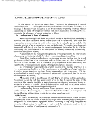183 
This watermark does not appear in the registered version - http://www.clicktoconvert.com 
19.4 ADVANTAGES OF MANUAL ACCOUNTING SYSTEM 
In this section, we attempt to make a brief explanation the advantages of manual 
accounting system. As many professional accountants and auditors state accounting is a 
language of business which is accepted in all developed and developing countries. Manual 
accounting has many advantages as compare with other machineries accounting. We can 
summarise the advantages of manual accounting as follows: 
19.4.1. Maintenance of Books of Accounts. 
Manual accounting system keeps a systematic record of the transactions entered by a 
business firm or an institution in the normal course of its operations. This helps the 
organization in ascertaining the profit or loss made for a particular period and also the 
financial position of the organisation as on a particular date. Accounting is an important 
managerial tool since it provides the management adequate information for its effective 
functioning. The basic functions of the management are planning, controlling, co-ordinating, 
motivating and decision making. 
Accounting helps the management in planning by making available the relevant data 
after pruning and analysing suitably for effective planning and decision making. 
Controlling involves evaluation of performance keeping in view that the actual 
performance coincides with the planned one and remedial measures are taken in the event of 
variation between the two. The techniques of budgeting control, standard of costing and 
departmental operating statements greatly help in performing these functions. 
Co-ordinating involves inter-liking different divisions of the business enterprises in a 
way so as to achieve the objective of the organisation as a whole, Thus perfect co-ordination 
is required among production, purchase, finance, personnel and sales departments. Effective 
co-ordination is achieved through departmental budgets and reports which form the nucleus 
of Management Accounting. 
Motivating involves maintenance of high degree of morale in the organisation. 
Conditions should be such that each person gives his best to realise the goals of the 
enterprise. The superior should be in a position to find out whom to promote or demote or 
demote or to reward or penalize. Periodical departmental profit and loss accounts, budgets 
and reports go a long way in achieving these objectives. 
Communicating involves transmission of data results etc., both to the insiders as well 
as the outsiders. Accounting provides information both to the insiders i.e. management and 
the outsiders that is the creditors, prospective investors, shareholders, etc. 
19.4.2 Cheaper 
As capital and recurring costs are high, introduction of mechanical system becomes 
economic only when the volume of work is very huge. There should be properly trained staff 
to operated and maintain these equipment. Manual accounting is very cheap compare with 
computerized accounting. No machinery is requires and the businessmen need not invest 
large amount in purchase of machinery and maintained of it. 
 