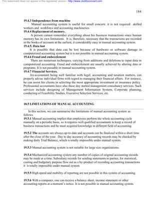 184 
This watermark does not appear in the registered version - http://www.clicktoconvert.com 
19.4.3 Independence from machine 
Manual accounting system is useful for small concern. it is not required skilled 
workers and workforce and accounting machineries. 
19.4.4 Replacement of memory. 
A person cannot remember everything about his business transactions since human 
memory has its own limitations. It is, therefore, necessary that the transactions are recorded 
in the books of accounts at the earliest, it considerably easy in manual accounting system. 
19.4.5. Data lost 
It is possible that data can be lost because of hardware or software damage in 
computerized accounting system but it is not possible in manual accounting system. 
19.4.6 Fraud and embezzlement 
There are numerous techniques, varying from additions and deletions to input data in 
computerized accounting. Fraud and embezzlement are usually achieved by altering data or 
programs. It is not passable in manual accounting system. 
19.4.7 Financial Services. 
An accountant being well familiar with legal, accounting and taxation matters, can 
properly advise individual firms with regard to managing their financial affairs. For instance, 
he can assist his clients in selecting the most appropriate investment or insurance policy. 
Professional accountants have also these day started management consultancy services. Such 
services include designing of Management Information System, Corporate planning, 
conducting of Feasibility Studies, Executive Selection Services, etc. 
18.5 LIMITATIONS OF MANUAL ACCOUNTING 
In this section, we can summarise the limitations of manual accounting system as 
follows. 
19.5.1 Manual accounting implies that employees perform the whole accounting cycle 
manually on a periodic basic, so it requires well qualified accountants to keep a record of 
business transactions and he must acquired knowledge in different field of accounting. 
19.5.2 The accounts are always up-to-date and accounts can be finalized within a short time 
after the close of the year. Day to day accuracy of accounting records may be checked by 
making daily Trial Balance, which is totally impossible under manual system. 
19.5.3 Manual accounting system is not suitable for large size organizations. 
19.5.4 Mechanized accounting system any number of copies of original accounting records 
may be made at a time. Subsidiary records for sending statements to parties, for statistical, 
costing and budgetary purpose flow out as a by-product of recording accounting transactions 
it is totally impossible under manual system. 
19.5.5 High speed and mobility of reporting are not possible in this system of accounting. 
19.5.6 With a computer, one can receive a balance sheet, income statement or other 
accounting reports at a moment’s notice. It is not possible in manual accounting system. 
 