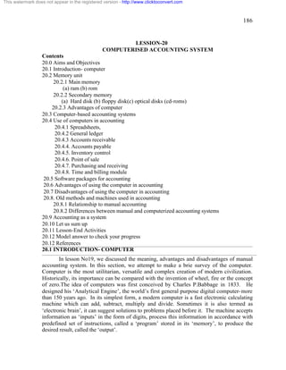 186 
This watermark does not appear in the registered version - http://www.clicktoconvert.com 
LESSION-20 
COMPUTERISED ACCOUNTING SYSTEM 
Contents 
20.0 Aims and Objectives 
20.1 Introduction- computer 
20.2 Memory unit 
20.2.1 Main memory 
(a) ram (b) rom 
20.2.2 Secondary memory 
(a) Hard disk (b) floppy disk(c) optical disks (cd-roms) 
20.2.3 Advantages of computer 
20.3 Computer-based accounting systems 
20.4 Use of computers in accounting 
20.4.1 Spreadsheets, 
20.4.2 General ledger 
20.4.3 Accounts receivable 
20.4.4. Accounts payable 
20.4.5. Inventory control 
20.4.6. Point of sale 
20.4.7. Purchasing and receiving 
20.4.8. Time and billing module 
20.5 Software packages for accounting 
20.6 Advantages of using the computer in accounting 
20.7 Disadvantages of using the computer in accounting 
20.8. Old methods and machines used in accounting 
20.8.1 Relationship to manual accounting 
20.8.2 Differences between manual and computerized accounting systems 
20.9 Accounting as a system 
20.10 Let us sum up 
20.11 Lesson-End Activities 
20.12 Model answer to check your progress 
20.12 References 
20.1 INTRODUCTION- COMPUTER 
In lesson No19, we discussed the meaning, advantages and disadvantages of manual 
accounting system. In this section, we attempt to make a brie survey of the computer. 
Computer is the most utilitarian, versatile and complex creation of modern civilization. 
Historically, its importance can be compared with the invention of wheel, fire or the concept 
of zero.The idea of computers was first conceived by Charles P.Babbage in 1833. He 
designed his ‘Analytical Engine’, the world’s first general purpose digital computer-more 
than 150 years ago. In its simplest form, a modern computer is a fast electronic calculating 
machine which can add, subtract, multiply and divide. Sometimes it is also termed as 
‘electronic brain’, it can suggest solutions to problems placed before it. The machine accepts 
information as ‘inputs’ in the form of digits, process this information in accordance with 
predefined set of instructions, called a ‘program’ stored in its ‘memory’, to produce the 
desired result, called the ‘output’. 
 