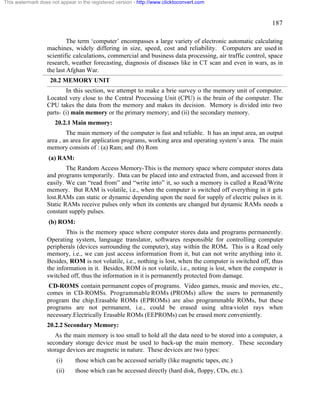 187 
This watermark does not appear in the registered version - http://www.clicktoconvert.com 
The term ‘computer’ encompasses a large variety of electronic automatic calculating 
machines, widely differing in size, speed, cost and reliability. Computers are used in 
scientific calculations, commercial and business data processing, air traffic control, space 
research, weather forecasting, diagnosis of diseases like in CT scan and even in wars, as in 
the last Afghan War. 
20.2 MEMORY UNIT 
In this section, we attempt to make a brie survey o the memory unit of computer. 
Located very close to the Central Processing Unit (CPU) is the brain of the computer. The 
CPU takes the data from the memory and makes its decision. Memory is divided into two 
parts- (i) main memory or the primary memory; and (ii) the secondary memory. 
20.2.1 Main memory: 
The main memory of the computer is fast and reliable. It has an input area, an output 
area , an area for application programs, working area and operating system’s area. The main 
memory consists of : (a) Ram; and (b) Rom 
(a) RAM: 
The Random Access Memory-This is the memory space where computer stores data 
and programs temporarily. Data can be placed into and extracted from, and accessed from it 
easily. We can “read from” and “write into” it, so such a memory is called a Read/Write 
memory. But RAM is volatile, i.e., when the computer is switched off everything in it gets 
lost.RAMs can static or dynamic depending upon the need for supply of electric pulses in it. 
Static RAMs receive pulses only when its contents are changed but dynamic RAMs needs a 
constant supply pulses. 
(b) ROM: 
This is the memory space where computer stores data and programs permanently. 
Operating system, language translator, softwares responsible for controlling computer 
peripherals (devices surrounding the computer), stay within the ROM. This is a Read only 
memory, i.e., we can just access information from it, but can not write anything into it. 
Besides, ROM is not volatile, i.e., nothing is lost, when the computer is switched off, thus 
the information in it. Besides, ROM is not volatile, i.e., noting is lost, when the computer is 
switched off, thus the information in it is permanently protected from damage. 
CD-ROMS contain permanent copes of programs. Video games, music and movies, etc., 
comes in CD-ROMSs. Programmable ROMs (PROMs) allow the users to permanently 
program the chip.Erasable ROMs (EPROMs) are also programmable ROMs, but these 
programs are not permanent, i.e., could be erased using ultra-violet rays when 
necessary.Electrically Erasable ROMs (EEPROMs) can be erased more conveniently. 
20.2.2 Secondary Memory: 
As the main memory is too small to hold all the data need to be stored into a computer, a 
secondary storage device must be used to back-up the main memory. These secondary 
storage devices are magnetic in nature. These devices are two types: 
(i) those which can be accessed serially (like magnetic tapes, etc.) 
(ii) those which can be accessed directly (hard disk, floppy, CDs, etc.). 
 