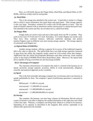 188 
This watermark does not appear in the registered version - http://www.clicktoconvert.com 
Here, we will briefly discuss the Floppy Disks, Hard Disks and Optical Disks or CD-ROMs, 
which are widely used for storing data. 
(a) Hard Disk: 
This is the storage area attached to the system unit. A hard disk is similar to a floppy 
disk in which it stores information, but much larger and much faster. Their storage capacity 
is also very large. Nowadays, common PCs comes with 20 GB capacity or more. They are 
made of metallic material with an aluminium surface and encased in a sealed dust proof case. 
One attached to the system unit they are not taken out so, called fixed disks. 
(b) Floppy Disk: 
Floppy disks are used to store and move data easily from one PC to another. They 
come in two sizes-51/4 inch and 31/2 inch. Nowadays, 31/2 inches floppies are mostly used. 
They have three common features: lable area read/write openings and protect 
notches.Floppies come in different sizes and varying storage capacity. The storage capacity 
of commonly used floppies are: 
(c) Optical Disks (CD-ROMs): 
Another storage medium, offering a capacity far in excess of the traditional magnetic 
disk is the video or optical dis. The optical disks have very high storage capacities measured 
in giga bytes but unlike the magnetic media cannot be over-written when data changes. 
Application like the whole Encyclopeadia Britannica and other archiving visual material 
comes in this kind of WORM (Write-Once-Read-Many) disks. Moreover, the optical disk 
drives capable of being overwritten are also becoming available. 
20.2.3 Advantages of Computer 
The important characteristics of computer that make it a trusted of the humans are its 
speed, enormous storage capacity, accuracy, ability to work automatically, diligence, 
scientific and analytical approach as also versatility. 
(a) Speed 
This is the first noticeable advantage computer has over humans and it can function at 
speeds unthinkable by them. The computer’s speed of performing operations is measured in 
terms of: 
Millisecond = 1/1,000 of a second 
microsecond = 1/1,000,000 of a second 
nanosecond = 1/1,000,000,000 of a second 
picosecond = 1/1,000,000,000,000 of a second 
(b) Storage 
The computer, like humans, can store large volumes of information. But the retrieval 
system of humans is not able to diagnose the needed information at the right time and within 
a short time span. Whereas, a computer can bring back whatever is stored in its memory, 
depending on its capacity as described in the magnetic disk section, repeatedly at an 
unbelievable speed and with certitude. 
 