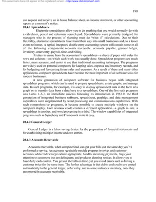 190 
This watermark does not appear in the registered version - http://www.clicktoconvert.com 
can request and receive an in house balance sheet, an income statement, or other accounting 
reports at a moment’s notice. 
20.4.1 Spreadsheets 
Electronic spreadsheets allow you to do anything that you would normally do with 
a calculator, pencil and columnar scratch pad. Spreadsheets were primarily designed for 
managers who in the process of planning must do “what if” calculations. Due to their 
flexibility, electronic spreadsheets have found their way into small businesses and, to a lesser 
extent to homes. A typical integrated double entry accounting system will contain some or all 
of the following components: accounts receivable, accounts payable, general ledger, 
inventory, order entry, payroll, time, and billing. 
It takes its name from the accountant’s spreadsheet—a sheet of paper with rules for 
rows and columns—on which such work was usually done. Spreadsheet programs are much 
faster, more accurate, and easier to use than traditional accounting techniques. The programs 
are widely used on personal computers for keeping sales, expense and inventory records, and 
for budgeting and forecasting future sales and expenses. As a result of these and many other 
applications, computer spreadsheets have become the most important of all software tools for 
modern businesses. 
A new generation of computer software for business began with integrated 
spreadsheet programs, which can be used to prepare spreadsheets, create graphs, and manage 
data. In such programs, for example, it is easy to display spreadsheet data in the form of a 
graph or to transfer data from a data base to a spreadsheet. One of the first such programs 
was Lotus 1-2-3, an immediate success following its introduction in 1983.In the third 
generation of integrated business software, spreadsheet, graphics, and data management 
capabilities were supplemented by word processing and communications capabilities. With 
such comprehensive programs, it became possible to create multiple windows on the 
computer display. Each window could contain a different application—a graph in one, a 
spreadsheet in another, and word processing in a third. The window capabilities of integrated 
programs such as Symphony and Framework make it easy. 
20.4.2 General Ledger 
General Ledger is a labor saving device for the preparation of financial statements and 
for establishing multiple income and cost entries. 
20.4.3 Accounts Receivable 
Accounts receivable, when computerized, can get your bills out the same day you’ve 
performed a service. An accounts receivable module prepares invoices and customer 
accounts, adds credit charges where appropriate, handles incoming payments, flags your 
attention to customers that are delinquent, and produces dunning notices. It allows you to 
have daily cash control. You get out the bills on time, yet you avoid errors such as billing a 
customer twice for the same item. The further advantage is that debits and credits are posted 
automatically to the general ledger, order entry, and in some instances inventory, once they 
are entered in accounts receivable. 
 