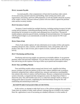 191 
This watermark does not appear in the registered version - http://www.clicktoconvert.com 
20.4.4. Accounts Payable 
Accounts payable, when computerized, will provide for purchase order control, 
invoice processing, payment selection and handling, check writing and control, cash-requirements, 
forecasting, and Form 1099 preparation. It will also double-check the accuracy 
of the vendor’s invoice, and some software systems will cross-check it against the purchase 
order and the inventory module. 
20.4.5. Inventory Control 
Inventory Control module has multiple functions, including tracking inventory for both 
costing and tax purposes, controlling purchasing (and the overall level of expenditure) and 
minimizing the investment in inventory (and subsequent loss of cash flow). The payroll 
module prepares and prints payroll checks, including all itemized deductions. It is integrated 
with the general ledger so you automatically set aside the correct amount for FICA and 
withholding. 
20.4.6. Point of Sale 
Point of sale module captures all sales information at (or in place of) the cash register, 
including salesperson, date, customer, credit information, items, and quantity sold. It can 
produce sales slips or sales invoices, plus it reports on items, customer, and salesperson 
activity. 
20.4.7. Purchasing and Receiving 
Purchasing and receiving module can represent an invaluable addition. It can generate 
purchase orders and track their fulfillment. You can find out which vendors are delivering on 
time and saving you the expense of having to follow up on partial and incomplete orders. 
20.4.8. Time and Billing Module 
Time and billing module reduces manual and clerical work, simplifies the billing 
process, prompts you and your partners to bill on time, reduces unbilled work-in progress, 
minimizes unreported time, reduces unbilled time, measures and analyzes nonchargeable 
time and provides criteria to analyze staff performance. Because a computerized accounting 
system is basically a computerized data management system, the disposition of labor is 
almost the same. One staff member must serve as a data-base manager and be in charge of 
setting up the chart of accounts, establishing the interrelationships among the files and 
establishing and maintaining an audit trail. 
20.5 SOFTWARE PACKAGES FOR ACCOUNTING 
In this section, we attempt to make brief survey of the software packages for accounting. 
Today there are number of ready-made software’s package that are available in the market 
Since the applications in area of accounting are standard, difference is in the number of 
 
