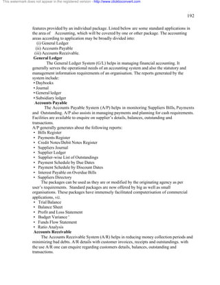 192 
This watermark does not appear in the registered version - http://www.clicktoconvert.com 
features provided by an individual package. Listed below are some standard applications in 
the area of Accounting, which will be covered by one or other package. The accounting 
areas according to application may be broadly divided into: 
(i) General Ledger 
(ii) Accounts Payable 
(iii) Accounts Receivable. 
General Ledger 
The General Ledger System (G/L) helps in managing financial accounting. It 
generally serves the operational needs of an accounting system and also the statutory and 
management information requirements of an organisation. The reports generated by the 
system include: 
• Daybooks 
• Journal 
• General ledger 
• Subsidiary ledger 
Accounts Payable 
The Accounts Payable System (A/P) helps in monitoring Suppliers Bills, Payments 
and Outstanding. A/P also assists in managing payments and planning for cash requirements. 
Facilities are available to enquire on supplier’s details, balances, outstanding and 
transactions. 
A/P generally generates about the following reports: 
• Bills Register 
• Payments Register 
• Credit Notes/Debit Notes Register 
• Suppliers Journal 
• Supplier Ledger 
• Supplier-wise List of Outstandings 
• Payment Schedule by Due Dates 
• Payment Schedule by Discount Dates 
• Interest Payable on Overdue Bills 
• Suppliers Directory 
The packages can be used as they are or modified by the originating agency as per 
user’s requirements. Standard packages are now offered by big as well as small 
organisations. These packages have immensely facilitated computerisation of commercial 
applications, viz. 
• Trial Balance 
• Balance Sheet 
• Profit and Loss Statement 
• Budget Variance ' 
• Funds Flow Statement 
• Ratio Analysis 
Accounts Receivable 
The Accounts Receivable System (A/R) helps in reducing money collection periods and 
minimizing bad debts. A/R details with customer invoices, receipts and outstandings. with 
the use A/R one can enquire regarding customers details, balances, outstanding and 
transactions. 
 