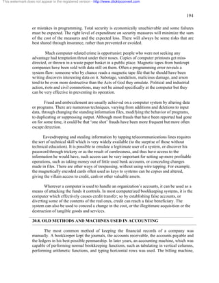 194 
This watermark does not appear in the registered version - http://www.clicktoconvert.com 
or mistakes in programming. Total security is economically unachievable and some failures 
must be expected. The right level of expenditure on security measures will minimize the sum 
of the cost of the measures and the expected loss. There will always be some risks that are 
best shared through insurance, rather than prevented or avoided. 
Much computer-related crime is opportunist: people who were not seeking any 
advantage had temptation thrust under their noses. Copies of computer printouts get miss-directed, 
or thrown in a waste paper basket in a public place. Magnetic tapes from bankrupt 
companies have been sold with data still on them. Often a programming error reveals a 
system flaw: someone who by chance reads a magnetic tape file that he should have been 
writing discovers interesting data on it. Sabotage, vandalism, malicious damage, and arson 
tend to be even more destructive than the Acts of God they emulate. Political and industrial 
action, riots and civil commotions, may not be aimed specifically at the computer but they 
can be very effective in preventing its operation. 
Fraud and embezzlement are usually achieved on a computer system by altering data 
or programs. There are numerous techniques, varying from additions and deletions to input 
data, through changing the standing information files, modifying the behavior of programs, 
to duplicating or suppressing output. Although most frauds that have been reported had gone 
on for some time, it could be that ‘one shot’ frauds have been more frequent but more often 
escape detection. 
Eavesdropping and stealing information by tapping telecommunications lines requires 
the sort of technical skill which is very widely available (to the surprise of those without 
technical education). It is possible to emulate a legitimate user of a system, or discover his 
password through trickery or as the result of carelessness, and thus have access to the 
information he would have, such access can be very important for setting up more profitable 
operations, such as taking money out of little used bank accounts, or concealing changes 
made in files. There are other ways of trespassing, without using wire tapping. For example, 
the magnetically encoded cards often used as keys to systems can be copies and altered, 
giving the villain access to credit, cash or other valuable assets. 
Wherever a computer is used to handle an organization’s accounts, it can be used as a 
means of attacking the funds it controls. In most computerized bookkeeping systems, it is the 
computer which effectively causes credit transfer; so by establishing false accounts, or 
diverting some of the contents of the real ones, credit can reach a false beneficiary. The 
system can also be used to conceal a change in the cost, or the illegitimate acquisition or the 
destruction of tangible goods and services. 
20.8. OLD METHODS AND MACHINES USED IN ACCOUNTING 
The most common method of keeping the financial records of a company was 
manually. A bookkeeper kept the journals, the accounts receivable, the accounts payable and 
the ledgers in his best possible penmanship. In later years, an accounting machine, which was 
capable of performing normal bookkeeping functions, such as tabulating in vertical columns, 
performing arithmetic functions, and typing horizontal rows was used. The billing machine, 
 