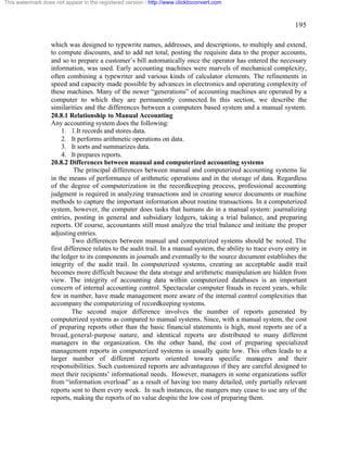 195 
This watermark does not appear in the registered version - http://www.clicktoconvert.com 
which was designed to typewrite names, addresses, and descriptions, to multiply and extend, 
to compute discounts, and to add net total, posting the requisite data to the proper accounts, 
and so to prepare a customer’s bill automatically once the operator has entered the necessary 
information, was used. Early accounting machines were marvels of mechanical complexity, 
often combining a typewriter and various kinds of calculator elements. The refinements in 
speed and capacity made possible by advances in electronics and operating complexity of 
these machines. Many of the newer “generations” of accounting machines are operated by a 
computer to which they are permanently connected. In this section, we describe the 
similarities and the differences between a computers based system and a manual system. 
20.8.1 Relationship to Manual Accounting 
Any accounting system does the following: 
1. 1.It records and stores data. 
2. It performs arithmetic operations on data. 
3. It sorts and summarizes data. 
4. It prepares reports. 
20.8.2 Differences between manual and computerized accounting systems 
The principal differences between manual and computerized accounting systems lie 
in the means of performance of arithmetic operations and in the storage of data. Regardless 
of the degree of computerization in the recordkeeping process, professional accounting 
judgment is required in analyzing transactions and in creating source documents or machine 
methods to capture the important information about routine transactions. In a computerized 
system, however, the computer does tasks that humans do in a manual system: journalizing 
entries, posting in general and subsidiary ledgers, taking a trial balance, and preparing 
reports. Of course, accountants still must analyze the trial balance and initiate the proper 
adjusting entries. 
Two differences between manual and computerized systems should be noted. The 
first difference relates to the audit trail. In a manual system, the ability to trace every entry in 
the ledger to its components in journals and eventually to the source document establishes the 
integrity of the audit trail. In computerized systems, creating an acceptable audit trail 
becomes more difficult because the data storage and arithmetic manipulation are hidden from 
view. The integrity of accounting data within computerized databases is an important 
concern of internal accounting control. Spectacular computer frauds in recent years, while 
few in number, have made management more aware of the internal control complexities that 
accompany the computerizing of recordkeeping systems. 
The second major difference involves the number of reports generated by 
computerized systems as compared to manual systems. Since, with a manual system, the cost 
of preparing reports other than the basic financial statements is high, most reports are of a 
broad, general-purpose nature, and identical reports are distributed to many different 
managers in the organization. On the other hand, the cost of preparing specialized 
management reports in computerized systems is usually quite low. This often leads to a 
larger number of different reports oriented towara specific managers and their 
responsibilities. Such customized reports are advantageous if they are careful designed to 
meet their recipients’ informational needs. However, managers in some organizations suffer 
from “information overload” as a result of having too many detailed, only partially relevant 
reports sent to them every week. In such instances, the mangers may cease to use any of the 
reports, making the reports of no value despite the low cost of preparing them. 
 