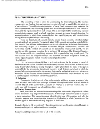 196 
This watermark does not appear in the registered version - http://www.clicktoconvert.com 
20.9 ACCOUNTING AS A SYSTEM 
The accounting system is a tool for accumulating the financial activity. The business 
concern receives funding from various sources, most of which is specified for certain types 
of expenditures. To enable the administrators of these funds to monitor and report on the 
activity of the funds, the accounting system must maintain separate records of each source of 
funds, and the expenditures from each source. This is accomplished by establishing separate 
accounts in the system, much as a bank establishes separate accounts for each depositor. An 
account is defined as a functional unit established for a specific purpose, with one individual 
having primary responsibility for its activity. 
There are three types of accounts namely general ledger accounts, subsidiary ledger 
accounts and roll-up accounts. The general ledger (GL) accounts accumulate asset, liability, 
fund balance, fund addition and fund deduction records, also known as balance sheet records. 
The subsidiary ledger (SL) accounts accumulate budget, encumbrance, revenue and 
expenditure records. The roll-up accounts do not accumulate actual dollar records, but are 
used to provide summary reporting for a series of SL accounts. The Financial Services 
Office is responsible for establishing accounts. This responsibility may be delegated. The 
each account is to be assigned numbers The numbers have been assigned in blocks, so 
similar types of accounts will all be in the same range of numbers 
i) Attributes 
As each account is established, a series of attributes for the account is recorded. 
Attributes are non dollar, descriptive data about the account. They include a short account 
name (twenty characters) and a long description (eighty characters); the name of the person 
responsible for the account; the department, executive level, division and school to which the 
account belongs organizationally; the persons that may be authorized to sign certain source 
documents for the account; and several other pieces of information. These attributes are used 
to identify account information for reporting purposes. 
ii) Subcodes 
To maintain detailed records of the dollar activity within an account, a series of sub-codes 
are used. Sub-codes are four-digit numbers that represent detail activity within an 
account. The sub-codes used with GL accounts are referred to as account controls. The sub-codes 
used with SL accounts are referred to as object codes. 
iii) Posting Transactions 
Once an account has been established in the system, transactions originated on various 
source documents may be posted to the account. A three-digit transaction code is assigned 
to each transaction. The transaction code identifies the type of transaction and tells the 
computer system how to process that transaction. Following is a brief summary of the 
different types of transactions that may be posted to an account. 
Budgets : Posted to SL accounts only, these transactions are used to enter original budgets to 
accounts and to process budget revisions or transfers. 
Receipts :Used to post cash receipts to GL or SL accounts. 
 