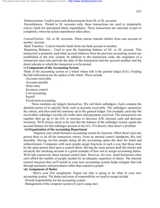 197 
This watermark does not appear in the registered version - http://www.clicktoconvert.com 
Disbursements: Used to post cash disbursements from GL or SL accounts. 
Encumbrances Posted to SL accounts only, these transactions are used to temporarily 
reserve funds for anticipated future expenditures. These transactions are canceled, in part or 
completely, when the actual expenditures takes place. 
J ournal Entries : GL or SL accounts. These entries transfer dollars from one account to 
another account. 
Bank Transfers : Used to transfer funds from one bank account to another. 
Beginning Balances : Used to post the beginning balance of GL or SL account. This 
transaction is primarily used when account balances from the previous accounting system are 
established in the new system. In addition to the transaction code, the originator of a 
transaction must also provide the date of the transaction and the account number and the 
detail subcode to which the transaction is to be posted. 
v) Components of the Accounting System 
Think of the accounting system as a wheel whose hub is the general ledger (G/L). Feeding 
the hub information are the spokes of the wheel. These include 
Accounts receivable 
Accounts payable 
Order entry 
Inventory control 
Cost accounting 
Payroll 
Fixed assets accounting 
These modules are ledgers themselves. We call them subledgers. Each contains the 
detailed entries of its specific field, such as accounts receivable. The subledgers summarize 
the entries, and then send the summary up to the general ledger. For example, each day the 
receivables subledger records all credit sales and payments received. The transactions net 
together then go up to the G/L to increase or decrease A/R, increase cash and decrease 
inventory. We'll always check to be sure that the balance of the subledger exactly equals the 
account balance for that subledger account in the G/L. If it doesn't, then there's a problem 
vi) Organization of the accounting Department 
Organize your small-business accounting system by function. Often there's just one 
person there to do all the transaction entries. From an internal control standpoint, this isn't 
desirable. Having too few people doing all the accounting opens the door for fraud and 
embezzlement. Companies with more people assign functions in such a way that those done 
by the same person don't pose a control threat. Having the same person draft the checks and 
reconcile the checking account is a good example of how not to assign accounting duties. 
We'll talk extensively about internal control later. However, for now, small businesses often 
can't afford the number of people needed for an adequate separation of duties. The internal 
control structure that we'll install in your new accounting system helps mitigate that risk 
through mechanics and procedures rather than expensive people. 
vii) Assignment of Duties 
Here's your first assignment: Figure out who is going to do what in your new 
accounting system. The duties and areas of responsibility we need to assign include 
Overall responsibility for the accounting system 
Management of the computer system (if you're using one) 
 