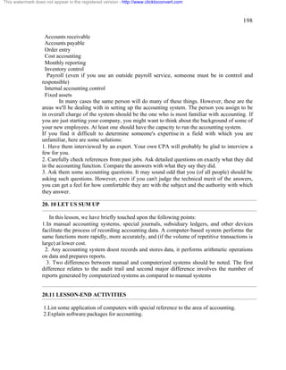 198 
This watermark does not appear in the registered version - http://www.clicktoconvert.com 
Accounts receivable 
Accounts payable 
Order entry 
Cost accounting 
Monthly reporting 
Inventory control 
Payroll (even if you use an outside payroll service, someone must be in control and 
responsible) 
Internal accounting control 
Fixed assets 
In many cases the same person will do many of these things. However, these are the 
areas we'll be dealing with in setting up the accounting system. The person you assign to be 
in overall charge of the system should be the one who is most familiar with accounting. If 
you are just starting your company, you might want to think about the background of some of 
your new employees. At least one should have the capacity to run the accounting system. 
If you find it difficult to determine someone's expertise in a field with which you are 
unfamiliar, here are some solutions: 
1. Have them interviewed by an expert. Your own CPA will probably be glad to interview a 
few for you. 
2. Carefully check references from past jobs. Ask detailed questions on exactly what they did 
in the accounting function. Compare the answers with what they say they did. 
3. Ask them some accounting questions. It may sound odd that you (of all people) should be 
asking such questions. However, even if you can't judge the technical merit of the answers, 
you can get a feel for how comfortable they are with the subject and the authority with which 
they answer. 
20. 10 LET US SUM UP 
In this lesson, we have briefly touched upon the following points: 
1.In manual accounting systems, special journals, subsidiary ledgers, and other devices 
facilitate the process of recording accounting data. A computer-based system performs the 
same functions more rapidly, more accurately, and (if the volume of repetitive transactions is 
large) at lower cost. 
2. Any accounting system doest records and stores data, it performs arithmetic operations 
on data and prepares reports. 
3. Two differences between manual and computerized systems should be noted. The first 
difference relates to the audit trail and second major difference involves the number of 
reports generated by computerized systems as compared to manual systems 
20.11 LESSON-END ACTIVITIES 
1.List some application of computers with special reference to the area of accounting. 
2.Explain software packages for accounting. 
 