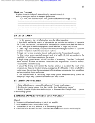 21 
This watermark does not appear in the registered version - http://www.clicktoconvert.com 
Check your Progress 4 
Explain the method of profit ascertaining by conversion method. 
Note: a) Write your answer in the space given below. 
b) Check your answer with the ones given at end of this lesson (pp.21-22 ) 
………………………………………………………………………………….. 
.............................................................................................................................. 
…………………………………………………………………………………. 
…………………………………………………………………………………… 
………………………………………………………………………………….. 
…………………………………………………………………………………… 
2.10 LET US SUM UP 
In this lesson, we have briefly touched upon the following points: 
1. If the Debit and Credit, aspects of a transaction are recorded, such system is known as 
the Double entry system. Any method of maintaining accounts which does not conform 
to strict principles of double entry system, which is known as single entry system. 
2. Under single entry methods, we can ascertain the amount of profit or loss of a concern 
by either comparison method or conversion Method. 
3. Single entry system is suitable for sole trader, partnership firms and professionals. 
In this system ignore nominal accounts and it is highly flexible accounting to the 
capabilities of individuals maintaining the records. 
4. Single entry system is not a scientific method of accounting. Therefore Trading and 
profit and loss account and balance sheet cannot be prepared in a scientific manner. 
Frauds can be committed easily 
5. Under the double entry system the business enables to ascertain the result of its 
operation and financial position for any given period. Double entry system is helpful to 
businessmen for ascertain the amounts due to his creditors, amounts due from his debtors 
and also to satisfy the tax authorities. 
6. Five steps involved in converting single entry system into double entry system. In 
many ways single entry system differ from double entry system 
2.11 LESSON-END ACTIVITIES 
1. What is Double entry system of book keeping? Explain its advantages. 
2. Explain single entry system. How does it differ from double entry system? 
3. Briefly describe the procedure to be adopted in the conversion of single entry system 
to double entry system 
2. 12 MODEL ANSWERS TO “CHECK YOUR PROGRESS” 
Check 1 
1. Comparison of business from tear to year is not possible. 
2. Errors happened cannot be traced out easily. 
3. Counter check is not at all possible, as in double entry system 
4. Full information about the business cannot be obtained because records are incomplete 
 