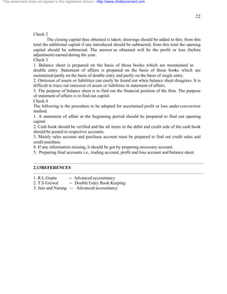 22 
This watermark does not appear in the registered version - http://www.clicktoconvert.com 
Check 2 
The closing capital thus obtained is taken; drawings should be added to this; from this 
total the additional capital if any introduced should be subtracted; from this total the opening 
capital should be subtracted. The answer so obtained will be the profit or loss (before 
adjustment) earned during the year. 
Check 3 
1. Balance sheet is prepared on the basis of those books which are maintained in 
double entry. Statement of affairs is prepared on the basis of those books which are 
maintained partly on the basis of double entry and partly on the basis of single entry. 
2. Omission of assets or liabilities can easily be found out when balance sheet disagrees. It is 
difficult to trace out omission of assets or liabilities in statement of affairs. 
3. The purpose of balance sheet is to find out the financial position of the firm. The purpose 
of statement of affairs is to find out capital. 
Check 4 
The following is the procedure to be adopted for ascertained profit or loss under conversion 
method. 
1. A statement of affair at the beginning period should be prepared to find out opening 
capital. 
2. Cash book should be verified and the all items in the debit and credit side of the cash book 
should be posted to respective accounts. 
3. Mainly sales account and purchase account must be prepared to find out credit sales and 
credit purchase. 
4. If any information missing, it should be got by preparing necessary account. 
5. Preparing final accounts i.e., trading account, profit and loss account and balance sheet. 
2.13REFERENCES 
1. R.L.Gupta -- Advanced accountancy 
2. T.S Grewal -- Double Entry Book Keeping 
3. Jain and Narang -- Advanced accountancy 
 