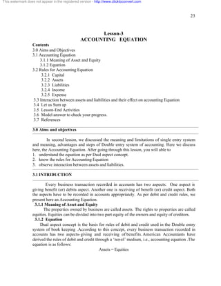 23 
This watermark does not appear in the registered version - http://www.clicktoconvert.com 
Lesson-3 
ACCOUNTING EQUATION 
Contents 
3.0 Aims and Objectives 
3.1 Accounting Equation 
3.1.1 Meaning of Asset and Equity 
3.1.2 Equation 
3.2 Rules for Accounting Equation 
3.2.1 Capital 
3.2.2 Assets 
3.2.3 Liabilities 
3.2.4 Income 
3.2.5 Expense 
3.3 Interaction between assets and liabilities and their effect on accounting Equation 
3.4 Let us Sum up 
3.5 Lesson-End Activities 
3.6 Model answer to check your progress. 
3.7 References 
3.0 Aims and objectives 
In second lesson, we discussed the meaning and limitations of single entry system 
and meaning, advantages and steps of Double entry system of accounting. Here we discuss 
here, the Accounting Equation. After going through this lesson, you will able to 
1. understand the equation as per Dual aspect concept. 
2. know the rules for Accounting Equation 
3. observe interaction between assets and liabilities. 
3.1 INTRIDUCTION 
Every business transaction recorded in accounts has two aspects. One aspect is 
giving benefit (or) debits aspect. Another one is receiving of benefit (or) credit aspect. Both 
the aspects have to be recorded in accounts appropriately. As per debit and credit rules, we 
present here an Accounting Equation. 
3.1.1 Meaning of Asset and Equity 
The properties owned by business are called assets. The rights to properties are called 
equities. Equities can be divided into two part equity of the owners and equity of creditors. 
3.1.2 Equation 
Dual aspect concept is the basis for rules of debit and credit used in the Double entry 
system of book keeping .According to this concept, every business transaction recorded in 
accounts has two aspects-giving and receiving of benefits. American Accountants have 
derived the rules of debit and credit through a ‘novel’ medium, i.e., accounting equation .The 
equation is as follows: 
Assets = Equities 
 