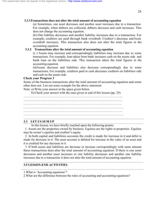 28 
This watermark does not appear in the registered version - http://www.clicktoconvert.com 
3.3.1Transactions does not alter the total amount of accounting equation 
(a) Sometimes, one asset decreases and another asset increases due to a transaction. 
For example, when debtors are collected, debtors decrease and cash increases. This 
does not change the accounting equation. 
(b) One liability decreases and another liability increases due to a transaction. For 
example, creditors are paid through bank overdraft. Creditor’s decrease and bank 
overdraft increases. This transaction also does not alter the total figures in the 
accounting equation. 
3.3.2 Transactions alter the total amount of accounting equation 
(c ) Assets may increase and correspondingly liabilities may increase due to some 
transactions. For example, loan taken from bank increases cash on the assets side and 
bank loan on the liabilities side. This transaction alters the total figures in the 
accounting equation. 
(d)Assets decrease and liabilities also decrease correspondingly due to some 
transactions, For example, creditors paid in cash decreases creditors on liabilities side 
and cash on the assets side. 
Check your Progress 3 
Some of the business transactions alter the total amount of accounting equation and some 
other does not. List out some example for the above statement 
Note: a) Write your answer in the space given below. 
b) Check your answer with the ones given at end of this lesson (pp. 29) 
………………………………………………………………………………….. 
.............................................................................................................................. 
…………………………………………………………………………………. 
…………………………………………………………………………………… 
………………………………………………………………………………….. 
…………………………………………………………………………………… 
3.3 LET US SUM UP 
In this lesson, we have briefly touched upon the following points: 
1. Assets are the properties owned by business. Equities are the rights to properties. Equities 
may be owner’s equities and creditor’s equity. 
2. In both capital and liabilities accounts the credit is made for increase in it and debit is 
made for decrease in it. The asset account is debited for increase in the value of an asset and 
it is credited for any decrease in it. 
3. If both assets and liabilities are decrease or increase correspondingly with same amount 
these transactions does alter the total amount of accounting equation. If there is one asset 
decreases and another asset increases or one liability decreases and another one liability 
increases due to a transaction it does not alter the total amount of accounting equation 
3.5 LESSON-END ACTIVITIES 
1.What is ‘Accounting equations’? 
2.What are the difference between the rules of accounting and accounting equations? 
 