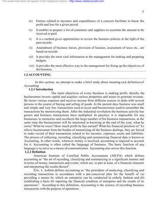 3 
This watermark does not appear in the registered version - http://www.clicktoconvert.com 
iii) Entries related to incomes and expenditures of a concern facilitate to know the 
profit and loss for a given period. 
iv) It enables to prepare a list of customers and suppliers to ascertain the amount to be 
received or paid. 
v) It is a method gives opportunities to review the business policies in the light of the 
past records. 
vi) Amendment of business leaves, provision of licenses, assessment of taxes etc., are 
based on records. 
vii) It provides the most vital information to the management for making and preparing 
budgets. 
viii) It provides the most effective way to the management for fixing up the objectives of 
the business. 
1.2 ACCOUNTING 
In this section, we attempt to make a brief study about meaning and definition of 
Accounting 
1.2.1 Introduction 
The main objectives of every business is making profit, thereby the 
businessmen invests capital and acquires various properties and assets to generate revenue. 
He incurs various expenses and receives income from different sources in deals with several 
persons in the course of buying and selling of goods .In the ancient days business was small 
and simple and very few transactions used to occur and businessmen used to remember the 
transactions by memorizing them. After the industrial revolution the business activity has 
grown and business transactions have multiplied. In practice, it is impossible for any 
businesses to memories and recollects the large number of his business transactions, at the 
same time the businessmen will be interested in knowing at the end of the year, what he 
owns? What he owes? How much profit he has earned? What his financial position is? To 
relieve businessmen from the burden of memorizing all the business dealings, they are forced 
to make record of their transactions related to his incomes, expenses, assets and liabilities. 
The process of collecting, recording, classifying and summarizing financial data is known as 
Accounting. In other words, wherever money is involved, accounting is required to account 
for it. Accounting is often called the language of business. The basic function of any 
language is to serve as a means of communication. Accounting also serves this function. 
1.2.2 Definition 
American Institute of Certified Public Accountants (AICPA) which defines 
accounting as “the art of recording, classifying and summarizing in a significant manner and 
in terms of money, transactions and events, which are, in part at least, of a financial character 
and interpreting the results thereof”. 
Eric. L. kohlen defines accounting as “the procedure of analyzing, classifying and 
recording transactions in accordance with a pre-conceived plan for the benefit of (a) 
providing a means by which an enterprise can be conducted in orderly fashion and (b) 
establishing a basis for reporting the financial condition of enterprise and the results of its 
operations”. According to this definition, Accounting is the science of recording business 
transactions with the purpose of operations. 
 