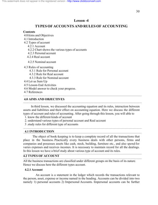 30 
This watermark does not appear in the registered version - http://www.clicktoconvert.com 
Lesson -4 
TYPES OF ACCOUNTS AND RULES OF ACCOUNTING 
Contents 
4.0Aims and Objectives 
4.1 Introduction 
4.2 Types of account 
4.2.1 Account 
4.2.2 Chart shows the various types of accounts 
4.2.3 Personal account 
4.2.4 Real account 
4.2.5 Nominal account 
4.3 Rules of accounting 
4.3.1 Rule for Personal account 
4.3.2 Rule for Real account 
4.3.3 Rule for Nominal account 
4.4 Let us Sum Up 
4.5 Lesson-End Activities 
4.6 Model answer to check your progress. 
4.7 References 
4.0 AIMS AND OBJECTIVES 
In third lesson, we discussed the accounting equation and its rules, interaction between 
assets and liabilities and their effect on accounting equation. Here we discuss the different 
types of account and rules of accounting. After going through this lesson, you will able to 
1. know the different kinds of account 
2. understand various types of personal account and Real account 
3 .study rules for different type of accounts 
4.1 INTRODUCTION 
The object of book-keeping is to keep a complete record of all the transactions that 
place in the business. Practically every business deals with other persons, firms and 
companies and possesses assets like cash, stock, building, furniture etc., and also spend for 
varies expenses and receives incomes. It is necessary to maintain record for all the dealings. 
In this lesson we have a brief study about various type of account and its rules. 
4.2 TYPES OF ACCOUNT 
All the business transactions are classified under different groups on the basis of its nature. 
Hence we discuss here the different types account. 
4.2.1 Account 
An account is a statement in the ledger which records the transactions relevant to 
the person, asset, expense or income named in the heading. Accounts can be divided into two 
namely 1) personal accounts 2) Impersonal Accounts. Impersonal accounts can be further 
 