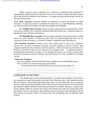 32 
This watermark does not appear in the registered version - http://www.clicktoconvert.com 
When a person starts a business, he is known as proprietor.This proprietor is 
represented by capital account for that entire he invests in business and by drawings accounts 
for all that which he withdraws from business. So, capital accounts and drawings account are 
also personal accounts. 
4.2.4 Real Accounts: Accounts relating to properties or assets are known as ‘Real 
Accounts’, A separate account is maintained for each asset e.g., Cash Machinery, Building, 
etc., Real accounts can be further classified into tangible and intangible. 
(a) Tangible Real Accounts: These accounts represent assets and properties which 
can be seen, touched, felt, measured, purchased and sold and they have a physical shape e.g. 
Machinery, Cash, Furniture and Stock etc. 
(b) Intangible Real Accounts: These accounts represent assets and properties which 
cannot be seen, touched or felt because they have no physical shape, but they can be 
measured in terms of money. e.g. Goodwill, Patents, Trademarks and Copyrights etc. 
4.2.5 Nominal Accounts: It relates to the items which exist in name only. Expenses, 
incomes etc., are there in business activities . Accounts relating to income, revenue, gain 
,expenses and losses are termed as nominal accounts. These accounts are also known as 
fictitious accounts as they do not represent any tangible asset. A separate account i s 
maintained for each head or expense or loss and gain or income. e.g., Wages account, Rent 
account Commission account, Interest received account are some examples of nominal 
account 
Check your Progress 1 
Give two examples each for artificial persons, tangible assets and intangible assets 
Note: a) Write your answer in the space given below. 
b) Check your answer with the ones given at end of this lesson (pp. 35 ) 
………………………………………………………………………………….. 
.............................................................................................................................. 
…………………………………………………………………………………. 
4.3 RULES OF ACCOUNTING 
The double entry system of book keeping is a scientific and complete system hence; 
the transactions should be recorded according to the following rules. Each transaction must 
have two aspects, namely debit aspect and credit aspect. In each transaction, two accounts are 
involved. One account gives benefit and the other account receiving benefit. The account that 
gets benefit is debited and the account that gives benefit is credited. Therefore, a general rule 
can be framed. Debit the account that receives the benefit and credit the account that gives 
the benefit. But for convenience, three different sets of rules have been laid down for the 
three classes of accounts. Hence we discuss here the accounting rules for different types 
account. 
 