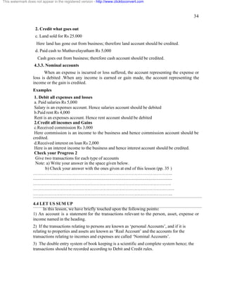 34 
This watermark does not appear in the registered version - http://www.clicktoconvert.com 
2. Credit what goes out 
c. Land sold for Rs 25.000 
Here land has gone out from business; therefore land account should be credited. 
d. Paid cash to Muthuvelayutham Rs 5,000 
Cash goes out from business; therefore cash account should be credited. 
4.3.3. Nominal accounts 
When an expense is incurred or loss suffered, the account representing the expense or 
loss is debited .When any income is earned or gain made, the account representing the 
income or the gain is credited. 
Examples 
1. Debit all expenses and losses 
a. Paid salaries Rs 5,000 
Salary is an expenses account. Hence salaries account should be debited 
b.Paid rent Rs 4,000 
Rent is an expenses account. Hence rent account should be debited 
2.Credit all incomes and Gains 
c.Received commission Rs 3,000 
Here commission is an income to the business and hence commission account should be 
credited. 
d.Received interest on loan Rs 2,000 
Here is an interest income to the business and hence interest account should be credited. 
Check your Progress 2 
Give two transactions for each type of accounts 
Note: a) Write your answer in the space given below. 
b) Check your answer with the ones given at end of this lesson (pp. 35 ) 
………………………………………………………………………………….. 
.............................................................................................................................. 
…………………………………………………………………………………. 
…………………………………………………………………………………… 
………………………………………………………………………………….. 
4.4 LET US SUM UP 
In this lesson, we have briefly touched upon the following points: 
1) An account is a statement for the transactions relevant to the person, asset, expense or 
income named in the heading. 
2) If the transactions relating to persons are known as ‘personal Accounts’, and if it is 
relating to properties and assets are known as ‘Real Account’ and the accounts for the 
transactions relating to incomes and expenses are called ‘Nominal Accounts’. 
3) The double entry system of book keeping is a scientific and complete system hence; the 
transactions should be recorded according to Debit and Credit rules. 
 