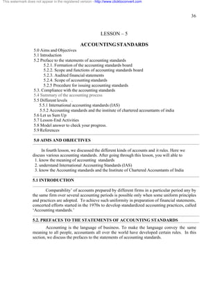 36 
This watermark does not appear in the registered version - http://www.clicktoconvert.com 
LESSON – 5 
ACCOUNTING STANDARDS 
5.0 Aims and Objectives 
5.1 Introduction 
5.2 Preface to the statements of accounting standards 
5.2.1. Formation of the accounting standards board 
5.2.2. Scope and functions of accounting standards board 
5.2.3. Audited financial statements 
5.2.4. Scope of accounting standards 
5.2.5 Procedure for issuing accounting standards 
5.3. Compliance with the accounting standards 
5.4 Summary of the accounting process 
5.5 Different levels . 
5.5.1 International accounting standards (IAS) 
5.5.2 Accounting standards and the institute of chartered accountants of india 
5.6 Let us Sum Up 
5.7 Lesson-End Activities 
5.8 Model answer to check your progress. 
5.9 References 
5.0 AIMS AND OBJECTIVES 
In fourth lesson, we discussed the different kinds of accounts and it rules. Here we 
discuss various accounting standards. After going through this lesson, you will able to 
1. know the meaning of accounting standards 
2. understand International Accounting Standards (IAS) 
3. know the Accounting standards and the Institute of Chartered Accountants of India 
5.1 INTRODUCTION 
Comparability’ of accounts prepared by different firms in a particular period any by 
the same firm over several accounting periods is possible only when some uniform principles 
and practices are adopted. To achieve such uniformity in preparation of financial statements, 
concerted efforts started in the 1970s to develop standardized accounting practices, called 
‘Accounting standards.’ 
5.2. PREFACES TO THE STATEMENTS OF ACCOUNTING STANDARDS 
Accounting is the language of business. To make the language convey the same 
meaning to all people, accountants all over the world have developed certain rules. In this 
section, we discuss the prefaces to the statements of accounting standards. 
 