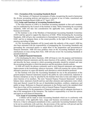 37 
This watermark does not appear in the registered version - http://www.clicktoconvert.com 
5.2.1 . Formation of the Accounting Standards Board 
The Institute of Chartered Accountants of India, recognizing the need to harmonise 
the diverse accounting policies and practices at present in use in India, constituted and 
Accounting Standards Board (ASB) on 21st April, 1977. 
5.2.2. Scope and Functions of Accounting Standards Board 
i) The main function of ASB is to formulate accounting standards so that such standards 
may be established by the Council of the Institute in India. While formulating the accounting 
standards, ASB will take into consideration the applicable laws, customs, usages and 
business environment. 
ii) The Institute is one of the Members of International Accounting Standards Committee 
(IASC) and has agreed to support the objectives of IASC. While formulating the Accounting 
Standards, ASB will give due consideration to International Accounting Standards, issued by 
IASC and try to integrate them, to the extent possible, in the light of the conditions and 
practices prevailing in India. 
iii) The Accounting Standards will be issued under the authority of the council. ASB has 
also been entrusted with the responsibility of propagating the Accounting Standards and 
persuading the concerned parties to adopt them in the preparation and presentation of 
financial statements. ASB will issue guidance notes on the Accounting Standards and give 
clarifications on issue arising there from. ASB will also review the Accounting Standards at 
periodical intervals. 
5.2.3. Audited Financial Statements 
i) For discharging the above functions, ASB will keep in view the purpose and limitations 
of published financial statements and the attest function of the auditors. ASB will enumerate 
and describe the basic concept to which accounting principles should be oriented and state 
the accounting principles to which the practices and the procedures should conform. 
ii) ASB will clarify the phrases commonly used in such financial statements and suggests 
improvements in the terminology wherever necessary. ASB will examine the various current 
alternative practices in vogue and identify such alternatives which should be preferred. 
iii) The Institute will issue the Accounting Standards for use in the presentation of the 
general purpose financial statements issued to the public by such commercial, industrial or 
business enterprises as may be specified by the Institute from time to time and subject to the 
attest function of its members. The term “General Purpose Financial Statements” includes 
balance sheet, statement of profit and loss and other elements and explanatory notes which 
form part thereof, issued for the use of shareholders/members, creditors, employees and 
public at large. Reference to financial statements in the Preface and in the standard tilled 
from time to time will be construed to refer to General Purpose Financial Statements. 
iv) Responsibility for the preparation of financial statements and for adequate disclosure is 
that of the management of the enterprise. The Auditor’s responsibility is to form his opinion 
and report on such financial Statements. 
5.2.4. Scope of Accounting Standards 
i) Efforts will be made to issue Accounting Standards which are in conformity with 
the provisions of the applicable laws, usage and business environment of our country. 
However, if due to subsequent amendments in law, a particular Accounting Standard is found 
to be not in conformity with such law, the provisions of the said law will prevail and the 
financial statements should be prepared in conformity with inch law. 
 