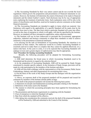 38 
This watermark does not appear in the registered version - http://www.clicktoconvert.com 
ii) The Accounting Standards by their very nature cannot and do not override the local 
regulations which govern the preparation and presentation of financial statements in our 
country. However, the Institute will determine the extent of disclosure to be made in financial 
statements and the related Auditor’s reports. Such disclosure may be by way of appropriate 
notes explaining the treatment of particular items. Such explanatory notes will be only in the 
nature of classification and, therefore, need not be treated as adverse comments on the related 
financial statements. 
iii) The Accounting Standards are intended to apply to items which are material. Any 
limitations with regard to the applicability of a specific Standard will be made clear by the 
Institute form time to time. The date from which a particular Standard will come into effect, 
as well as the class of enterprise to which it will apply, will also be specified by the Institute. 
However, no standard will have retrospective application, unless otherwise stated. 
iv) The Institute will use its best endeavours to persuade the Government, appropriate 
authorities, industrial and business community to adopt these standards in order to achieve 
uniformity in the presentation of financial statements. 
v) In carrying out the task of formulation of Accounting Standards, the intention is to 
concentrate on basic matters. The endeavour would be to confine Accounting Standards to 
essentials and not to make them so complex that they cannot be applied effectively on a 
nation-wide basis. In the years to come, it is to be expected that Accounting Standards will 
undergo revision and a greater degree of sophistication may then be appropriate. 
5.2.5 Procedure for Issuing Accounting Standards 
Broadly, the following procedure will be adopted for formulating Accounting 
Standards : 
i) ASB shall determine the broad areas in which Accounting Standards need to be 
formulated and the priority in regard to the selection thereof. 
ii) In the preparation of Accounting Standards, ASB will be assisted by Study Groups 
constituted to consider specific subjects. In the formation of Study Groups, provision will be 
made for wide participation by the members of the Institute and others. 
iii) ASB will also hold a dialogue with the representatives of the Government, Public Sector 
Undertakings, Industry and other Organisations for ascertaining their views. 
iv) On the basis of the work of the Study Groups and the dialogue with the organisation 
referred to in 
v) Above, an exposure draft of the proposed standard will be prepared and issued for 
comments by members of the Institute and the public at large. 
vi) The draft of the proposed standards will include the following basic points: 
1. A Statement of concepts and fundamental accounting principles relating to the Standard. 
2. Definitions of the terms used in the Standard. 
3. The manner in which the accounting principles have been applied for formulating the 
Standard. 
4. The presentation and disclosure requirements in complying with the Standard. 
5. Class of enterprises to which the Standard will apply. 
6. Date from which the standard will be effective. 
7. After taking into consideration the comments received, the draft of the proposed Standards 
will be finalised by ASB and submitted to the Council of the Institute. 
 