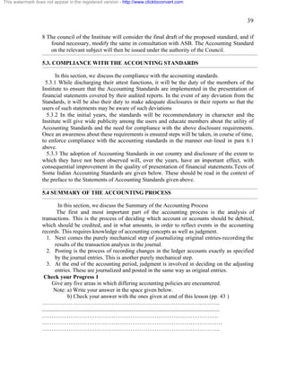 39 
This watermark does not appear in the registered version - http://www.clicktoconvert.com 
8 The council of the Institute will consider the final draft of the proposed standard, and if 
found necessary, modify the same in consultation with ASB. The Accounting Standard 
on the relevant subject will then be issued under the authority of the Council. 
5.3. COMPLIANCE WITH THE ACCOUNTING STANDARDS 
In this section, we discuss the compliance with the accounting standards. 
5.3.1 While discharging their attest functions, it will be the duty of the members of the 
Institute to ensure that the Accounting Standards are implemented in the presentation of 
financial statements covered by their audited reports. In the event of any deviation from the 
Standards, it will be also their duty to make adequate disclosures in their reports so that the 
users of such statements may be aware of such deviations 
5.3.2 In the initial years, the standards will be recommendatory in character and the 
Institute will give wide publicity among the users and educate members about the utility of 
Accounting Standards and the need for compliance with the above disclosure requirements. 
Once an awareness about these requirements is ensured steps will be taken, in course of time, 
to enforce compliance with the accounting standards in the manner out-lined in para 6.1 
above. 
5.3.3 The adoption of Accounting Standards in our country and disclosure of the extent to 
which they have not been observed will, over the years, have an important effect, with 
consequential improvement in the quality of presentation of financial statements.Texts of 
Some Indian Accounting Standards are given below. These should be read in the context of 
the preface to the Statements of Accounting Standards given above. 
5.4 SUMMARY OF THE ACCOUNTING PROCESS 
In this section, we discuss the Summary of the Accounting Process 
The first and most important part of the accounting process is the analysis of 
transactions. This is the process of deciding which account or accounts should be debited, 
which should be credited, and in what amounts, in order to reflect events in the accounting 
records. This requires knowledge of accounting concepts as well as judgment. 
1. Next comes the purely mechanical step of journalizing original entries-recording the 
results of the transaction analysis in the journal. 
2. Posting is the process of recording changes in the ledger accounts exactly as specified 
by the journal entries. This is another purely mechanical step. 
3. At the end of the accounting period, judgment is involved in deciding on the adjusting 
entries. These are journalized and posted in the same way as original entries. 
Check your Progress 1 
Give any five areas in which differing accounting policies are encountered. 
Note: a) Write your answer in the space given below. 
b) Check your answer with the ones given at end of this lesson (pp. 43 ) 
………………………………………………………………………………….. 
.............................................................................................................................. 
…………………………………………………………………………………. 
…………………………………………………………………………………… 
………………………………………………………………………………….. 
 