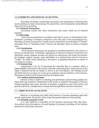 4 
This watermark does not appear in the registered version - http://www.clicktoconvert.com 
1.3 ATTRIBUTES AND STEPS OF ACCOUNTING 
. Recording, classifying, summarizing and analysis and interpretation of financial data 
are the attributes or steps of accounting. We present here a brief explanation about different 
steps involved in accounting 
1.3.1 Financial Transactions: 
Accounting records only those transactions and events which are of financial 
character. 
1.3.2 Recording 
Each and every transaction is recorded as and when it occurs, in chronological order. 
Systematic recording of business transaction is the first step in the accounting process. 
Recording of business transaction is usually done by small firms and individuals in “Journal” 
and bigger firms in “Subsidiary books”. Journal and subsidiary books are books of original 
entry 
1.3.3 Classification 
All the business transactions are grouped on a predetermined basis; this process is 
known as classification. It facilitates segregation of numerous business transactions into 
identifiable groups. Separate accounts are opened for each person with whom the business 
has dealings, expense, income, asset and liability in a separate book which is known as 
“Ledger”. In simple words classifying is the process of grouping transactions or entries of 
one nature at one place. 
1.3.4 Summarizing 
Summarizing i s the art of presenting the classified data in a manner which is 
understandable and useful to the owners and other interested parties. Each account in the 
ledger is balanced and the net balance is shown in the Trial Balance. The Trading account 
and Profit and loss accounts are reveals gross profit/loss and net profit/loss of the business. 
The financial position of the business portrays by balance sheet. 
1.3.5 Analysis and Interpretation 
Analysis of data is useful in evaluating past performance and providing guidance for 
future plans and operations. Interpretation of the results is needed for the purpose of decision 
making regarding sales, price structure of products, competition, and credit polices and 
growth of profit etc., Interpretation is usually done through Ratios and Flow statements. 
1. 4 OBJECTIVE OF ACCOUNTING 
Objective of accounting may differ from business to business depending upon their 
specific requirements. We discuss in this section the general objectives of accounting. 
1.4.1 Keeping systematic record 
It is very difficult to remember all the business transactions that take place. 
Accounting serves this purpose of record keeping by promptly recording all the business 
transactions in the books of account. 
 