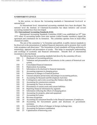 40 
This watermark does not appear in the registered version - http://www.clicktoconvert.com 
5.5 DIFFERENT LEVELS 
In this section, we discuss the Accounting standards a t International level a n d at 
national level 
At International level, international accounting standards have been developed. The 
national level the Institute of Chartered Accountants has taken initiative and several 
accounting standard have been developed. 
5.5.1 International Accounting Standards (IAS) 
International Accounting Standards Committee (IASC) was established on 29th June 
1973 when 16 accounting bodies from nine nations (called founder members) signed the 
agreement and constitution for its formation. The committee operates from its head office 
situated at London. 
The aim of the committee is “to formulate and publish, in public interest standards to 
be observed in the presentation of audited financial statements and to promote their world 
wide acceptance and observance.” The formulation of such standards will bring uniformity in 
terminology, approach and presentation of results. This helps in meaningful understanding 
and exchange of economic and financial information. Smooth flow of international 
investment is also facilitated. 
The following are the accounting standards laid down by the committee till now: 
IAS 1 Disclosure of Accounting policies; 
IAS 2 Valuation and presentation of inventories in the context of historical cost 
system; 
IAS 3 Consolidated financial statements 
IAS 4 Depreciation Accounting; 
IAS 5 Information to be disclosed in financial statements; 
IAS 6 Accounting responses to changing prices 
IAS 7 Statement of changes in Financial position 
IAS 8 Unusual and prior period items and changes in accounting policies, 
IAS 9 Accounting for Research and Development Activities 
IAS 10 Contingencies and events occurring after balance sheet date 
IAS 11 Accounting for construction contracts 
IAS 12 Accounting for Taxes on income 
IAS 13 Presentation of current assets and current liabilities 
IAS 14 Reporting financial information by segments 
IAS 15 Information reflecting the effects of changing prices 
IAS 16 Accounting for property, plant and equipment 
IAS 17 Accounting for Leases 
IAS 18 Revenue recognition 
IAS 19 Accounting for retirement benefits in the financial statements of employers. 
IAS 20 Accounting for Government grants and disclosure of government 
assistance. 
IAS 21 Accounting for effects of changes in foreign exchange rates. 
IAS 22 Accounting for business combination 
IAS 23 Capitalisation of borrowing costs 
 