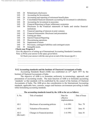 41 
This watermark does not appear in the registered version - http://www.clicktoconvert.com 
IAS 24 Related party disclosures 
IAS 25 Accounting for Investments 
IAS 26 Accounting and reporting of retirement benefit plans 
IAS 27 Consolidated financial statements accounting for investment in subsidiaries. 
IAS 28 Accounting for investment in associates 
IAS 29 Financial Reporting in Hyper inflationary economies 
IAS 30 Disclosure in the Financial statements of banks and similar financial 
institutions 
IAS 31 Financial reporting of interests in joint ventures 
IAS 32 Financial Instruments: Disclosure and presentation 
IAS 33 Earning per share 
IAS 34 Interim Financial Reporting 
IAS 35 Discontinuing operations 
IAS 36 Impairment of assets 
IAS 37 Provisions, contingent liabilities and contingent assets 
IAS 38 Intangible assets. 
Check your Progress 2 
Give the objectives of setting up of International Accounting Standards Committee 
Note: a) Write your answer in the space given below. 
b) Check your answer with the ones given at end of this lesson (pp.43 ) 
…………………………………………………………………………………. 
………………………………………………………………………………….. 
.............................................................................................................................. 
…………………………………………………………………………………. 
5.5.2 Accounting standards and the Institute of Chartered Accountants of India 
Accounting Standards Board (ASB) was established on 22nd April 1977 by the 
Institute of Chartered Accountants of India. 
The objective of ASB is to formulate uniformity in terminology, approach, and 
presentation of accounting results. The main function of ASB is to formulate accounting 
‘standards’ so that standards will be established by the council of the Institute of Chartered 
Accountants of India. The ASB gives due consideration to the International Accounting 
standards, applicable laws, customs, usages and business environment prevailing in India 
while formulating accounting standards. 
The accounting standards issued by the ASB so far are as follows: 
S. No. Title of standard Date for 
effective 
implementation 
Date of Issue 
AS 1 Disclosure of accounting policies 1-4-1991 Nov. 79 
AS 2 Valuation of Inventories 1-4-1991 June. 81 
AS 3 
Changes in Financial position 1-4-1991 June. 81 
(Revised ) 
 