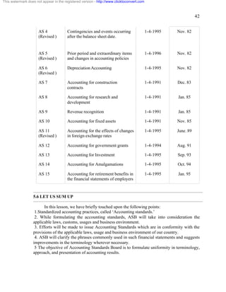 42 
This watermark does not appear in the registered version - http://www.clicktoconvert.com 
AS 4 
(Revised ) 
Contingencies and events occurring 
after the balance sheet date. 
1-4-1995 Nov. 82 
AS 5 
(Revised ) 
Prior period and extraordinary items 
and changes in accounting policies 
1-4-1996 
Nov. 82 
AS 6 
(Revised ) 
Depreciation Accounting 1-4-1995 Nov. 82 
AS 7 Accounting for construction 
contracts 
1-4-1991 Dec. 83 
AS 8 Accounting for research and 
development 
1-4-1991 Jan. 85 
AS 9 Revenue recognition 1-4-1991 Jan. 85 
AS 10 Accounting for fixed assets 1-4-1991 Nov. 85 
AS 11 
Accounting for the effects of changes 
(Revised ) 
in foreign exchange rates 
1-4-1995 June. 89 
AS 12 Accounting for government grants 1-4-1994 Aug. 91 
AS 13 Accounting for Investment 1-4-1995 Sep. 93 
AS 14 Accounting for Amalgamations 1-4-1995 Oct. 94 
AS 15 Accounting for retirement benefits in 
the financial statements of employers 
1-4-1995 Jan. 95 
5.6 LET US SUM UP 
In this lesson, we have briefly touched upon the following points: 
1.Standardized accounting practices, called ‘Accounting standards.’ 
2. While formulating the accounting standards, ASB will take into consideration the 
applicable laws, customs, usages and business environment. 
3. Efforts will be made to issue Accounting Standards which are in conformity with the 
provisions of the applicable laws, usage and business environment of our country. 
4. ASB will clarify the phrases commonly used in such financial statements and suggests 
improvements in the terminology wherever necessary. 
5 The objective of Accounting Standards Board is to formulate uniformity in terminology, 
approach, and presentation of accounting results. 
 