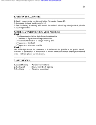 43 
This watermark does not appear in the registered version - http://www.clicktoconvert.com 
5.7 LESSON-END ACTIVITIES 
1. Briefly enumerate the provision of Indian Accounting Standard 3. 
2. Enumerate the latest provisions of AS 5 
3. Describe briefly accounting policies and fundamental accounting assumptions as given in 
Accounting Standard 1 
5.8 MODEL ANSWER TO CHECK YOUR PROGRESS 
Check 1 
1. Methods of depreciation, depletion and amortisation. 
2. Treatment of expenditure during construction. 
3. Valuation or translation of foreign currency item. 
4. Treatment of Goodwill 
5. Treatment of retirement benefits. 
Check 2 
The main objective of the committee is to formulate and publish in the public interest, 
standards to be observed in presentation of audited financial statement and to promote their 
world –wide acceptance and observance. 
5.9 REFERENCES 
1.Jain and Narang -- Advanced accountancy 
2. T.S Grewal -- Double Entry Book Keeping 
3. R.L.Gupta -- Advanced accountancy 
 