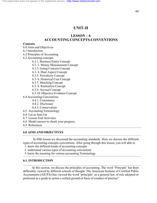 44 
This watermark does not appear in the registered version - http://www.clicktoconvert.com 
UNIT-II 
LESSON – 6 
ACCOUNTING CONCEPTS-CONVENTIONS 
Contents 
6.0 Aims and Objectives 
6.1 Introduction 
6.2 Principles of Accounting 
6.3 Accounting concepts 
6.3.1. Business Entity Concept 
6.3. 2. Money Measurement Concept 
6.3.3. Going Concern Concept 
6.3. 4. Dual Aspect Concept 
6.3.5. Periodicity Concept 
6.3. 6. Historical Cost Concept 
6.3.7. Matching Concept 
6.3. 8. Realisation Concept 
6.3.9. Accrual Concept 
6.3.10. Objective Evidence Concept 
6.4 Accounting Conventions 
6.4.1. Consistency 
6.4.2. Disclosure 
6.4.3. Conservatism 
6.5 Accounting Terminology 
6.6 Let us Sum Up 
6.7 Lesson-End Activities 
6.8 Model answer to check your progress. 
6.9 References 
6.0 AIMS AND OBJECTIVES 
In fifth lesson we discussed the accounting standards. Here we discuss the different 
types of accounting concepts-conventions. After going through this lesson, you will able to 
1. know the different kinds of accounting concepts 
2. understand various types of accounting conventions 
3. know the meaning for various accounting Terminology 
6.1. INTRODUCTION 
In this section, we discuss the principles of accounting .The word ‘Principle’ has been 
differently viewed by different schools of thought. The American Institute of Certified Public 
Accountants (AICPA) has viewed the word ‘principle’ as a general law of rule adopted or 
professed as a guide to action a settled ground or basis of conduct of practice” 
 