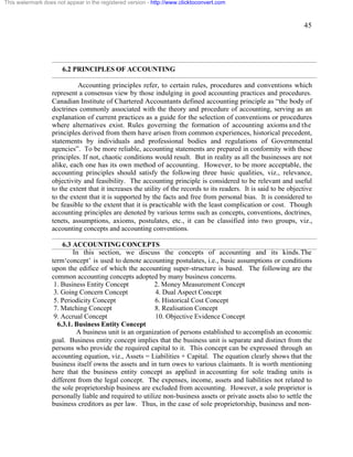 45 
This watermark does not appear in the registered version - http://www.clicktoconvert.com 
6.2 PRINCIPLES OF ACCOUNTING 
Accounting principles refer, to certain rules, procedures and conventions which 
represent a consensus view by those indulging in good accounting practices and procedures. 
Canadian Institute of Chartered Accountants defined accounting principle as “the body of 
doctrines commonly associated with the theory and procedure of accounting, serving as an 
explanation of current practices as a guide for the selection of conventions or procedures 
where alternatives exist. Rules governing the formation of accounting axioms and the 
principles derived from them have arisen from common experiences, historical precedent, 
statements by individuals and professional bodies and regulations of Governmental 
agencies”. To be more reliable, accounting statements are prepared in conformity with these 
principles. If not, chaotic conditions would result. But in reality as all the businesses are not 
alike, each one has its own method of accounting. However, to be more acceptable, the 
accounting principles should satisfy the following three basic qualities, viz., relevance, 
objectivity and feasibility. The accounting principle is considered to be relevant and useful 
to the extent that it increases the utility of the records to its readers. It is said to be objective 
to the extent that it is supported by the facts and free from personal bias. It is considered to 
be feasible to the extent that it is practicable with the least complication or cost. Though 
accounting principles are denoted by various terms such as concepts, conventions, doctrines, 
tenets, assumptions, axioms, postulates, etc., it can be classified into two groups, viz., 
accounting concepts and accounting conventions. 
6.3 ACCOUNTING CONCEPTS 
In this section, we discuss the concepts of accounting and its kinds. The 
term‘concept’ is used to denote accounting postulates, i.e., basic assumptions or conditions 
upon the edifice of which the accounting super-structure is based. The following are the 
common accounting concepts adopted by many business concerns. 
1. Business Entity Concept 2. Money Measurement Concept 
3. Going Concern Concept 4. Dual Aspect Concept 
5. Periodicity Concept 6. Historical Cost Concept 
7. Matching Concept 8. Realisation Concept 
9. Accrual Concept 10. Objective Evidence Concept 
6.3.1. Business Entity Concept 
A business unit is an organization of persons established to accomplish an economic 
goal. Business entity concept implies that the business unit is separate and distinct from the 
persons who provide the required capital to it. This concept can be expressed through an 
accounting equation, viz., Assets = Liabilities + Capital. The equation clearly shows that the 
business itself owns the assets and in turn owes to various claimants. It is worth mentioning 
here that the business entity concept as applied in accounting for sole trading units is 
different from the legal concept. The expenses, income, assets and liabilities not related to 
the sole proprietorship business are excluded from accounting. However, a sole proprietor is 
personally liable and required to utilize non-business assets or private assets also to settle the 
business creditors as per law. Thus, in the case of sole proprietorship, business and non- 
 