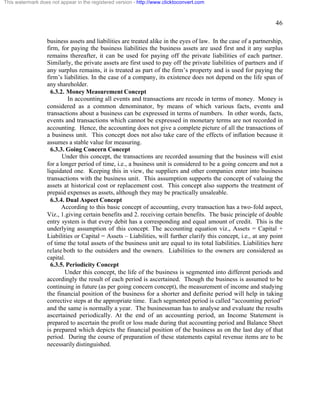 46 
This watermark does not appear in the registered version - http://www.clicktoconvert.com 
business assets and liabilities are treated alike in the eyes of law. In the case of a partnership, 
firm, for paying the business liabilities the business assets are used first and it any surplus 
remains thereafter, it can be used for paying off the private liabilities of each partner. 
Similarly, the private assets are first used to pay off the private liabilities of partners and if 
any surplus remains, it is treated as part of the firm’s property and is used for paying the 
firm’s liabilities. In the case of a company, its existence does not depend on the life span of 
any shareholder. 
6.3.2. Money Measurement Concept 
In accounting all events and transactions are recode in terms of money. Money is 
considered as a common denominator, by means of which various facts, events and 
transactions about a business can be expressed in terms of numbers. In other words, facts, 
events and transactions which cannot be expressed in monetary terms are not recorded in 
accounting. Hence, the accounting does not give a complete picture of all the transactions of 
a business unit. This concept does not also take care of the effects of inflation because it 
assumes a stable value for measuring. 
6.3.3. Going Concern Concept 
Under this concept, the transactions are recorded assuming that the business will exist 
for a longer period of time, i.e., a business unit is considered to be a going concern and not a 
liquidated one. Keeping this in view, the suppliers and other companies enter into business 
transactions with the business unit. This assumption supports the concept of valuing the 
assets at historical cost or replacement cost. This concept also supports the treatment of 
prepaid expenses as assets, although they may be practically unsaleable. 
6.3.4. Dual Aspect Concept 
According to this basic concept of accounting, every transaction has a two-fold aspect, 
Viz., 1.giving certain benefits and 2. receiving certain benefits. The basic principle of double 
entry system is that every debit has a corresponding and equal amount of credit. This is the 
underlying assumption of this concept. The accounting equation viz., Assets = Capital + 
Liabilities or Capital = Assets – Liabilities, will further clarify this concept, i.e., at any point 
of time the total assets of the business unit are equal to its total liabilities. Liabilities here 
relate both to the outsiders and the owners. Liabilities to the owners are considered as 
capital. 
6.3.5. Periodicity Concept 
Under this concept, the life of the business is segmented into different periods and 
accordingly the result of each period is ascertained. Though the business is assumed to be 
continuing in future (as per going concern concept), the measurement of income and studying 
the financial position of the business for a shorter and definite period will help in taking 
corrective steps at the appropriate time. Each segmented period is called “accounting period” 
and the same is normally a year. The businessman has to analyse and evaluate the results 
ascertained periodically. At the end of an accounting period, an Income Statement is 
prepared to ascertain the profit or loss made during that accounting period and Balance Sheet 
is prepared which depicts the financial position of the business as on the last day of that 
period. During the course of preparation of these statements capital revenue items are to be 
necessarily distinguished. 
 