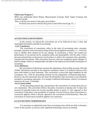 48 
This watermark does not appear in the registered version - http://www.clicktoconvert.com 
Check your Progress 1 
What you understand about Money Measurement Concept, Dual Aspect Concept and 
Accrual Concept 
Note: a) Write your answer in the space given below. 
b) Check your answer with the ones given at end of this lesson (pp. 52 ) 
………………………………………………………………………………….. 
.............................................................................................................................. 
…………………………………………………………………………………. 
…………………………………………………………………………………… 
ACCOUNTING CONVENTIONS 
In this section, we discuss the conventions are to be followed to have a clear and 
meaningful information and data in accounting: 
6.4.1. Consistency 
The convention of consistency refers to the stale of accounting rules, concepts, 
principle, practices and conventions being observed and applied constantly, i.e., from one 
year to another there should not be any change. If consistency is there, the results and 
performance of one period can he compared easily and meaningfully with the other. It also 
prevents personal bias as the persons involved have to follow the consistent rules, principles, 
concepts and conventions. This convention, however, does not completely ignore changes. It 
admits changes wherever indispensable and adds to the improved and modern techniques of 
accounting. 
6.4.2. Disclosure 
The convention of disclosure stresses the importance of providing accurate, full and 
reliable information and data in the financial statements which is of material interest to the 
users and readers of such statement. This convention is given due legal emphasis by the 
Companies Act, 1956 by prescribing formats for the preparation of financial statements. 
However, the term disclosure does not mean all information chat one desires to get should be 
included in accounting statements. It is enough if sufficient information, which is of material 
interest to die users, is included. 
6.4.3. Conservatism 
In the prevailing present day uncertainties, the convention of conservatism has its 
own importance. This convention follows the policy of caution or playing safe. It takes into 
account all possible losses but not the possible profits or gains. A view opposed to this 
convention is that there is the possibility of creation of secret reserves when conservatism is 
excessively applied, which is directly opposed to the convention of full disclosure. Thus, the 
convention of conservatism should be applied very cautiously. 
6.5 ACCOUNTING TERMINOLOGY 
It is necessary to understand some basic accounting terms which are daily in business 
world. In this section, we discuss some important terminology used in accounting 
 