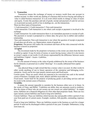 49 
This watermark does not appear in the registered version - http://www.clicktoconvert.com 
1. Transaction 
Transaction means the exchange of money or moneys worth from one account to 
another account .in other words any dealing of a business that involves buying and selling in 
value is called business transaction. It is an event which results in change in value of assets 
and equity. Events like purchase and sale of goods, receipt and payment of cash for services 
or on personal accounts, profit or loss in dealings etc., are the transactions. 
There are three types of transactions 
1. Cash transaction 2. Credit transaction 3. Non-cash transaction 
Cash transaction: Cash transaction is one where cash receipt or payment is involved in the 
exchange. 
Credit transaction: In credit transaction there is on immediate payment or receipt of cash. 
The payment or receipt is postponed to a future date, but gives rise to debtor and creditor 
relationship. 
Non-cash transaction: Non-cash transaction is one where the question of receipt or payment 
of cash does not all arise, e.g. Depreciation, return of goods etc. 
Proprietor: The person who makes the investment and bears all the risks connected with the 
business is known as proprietor. 
2.Capital 
The investment made by the proprietor in business or the owner can claim from the firm 
is called as capital. It may be terms of money or assets having money value) It is also known 
as owner’s equity or net worth. It will always represented by the difference between assets 
and liabilities. Capital = Assets - Liabilities 
3.Drawings 
It is the amount of money or the value of goods withdrawal by the owner of the business 
for his domestic or personal use is called “drawings”. It is usually subtracted from capital. 
4.Asset 
Any physical thing or right owned that has a money value is an asset. In other words In 
other words anything of use to future operation of the enterprise and belonging to the 
enterprise. Assets can be two type namely current assets and fixed assets 
Current assets: These are assets which are expected to be converted into cash in the normal 
course of business .Example cash, stock, debtors and bills receivable etc. 
Fixed assets: Assets held for the purpose of producing goods or providing services and not 
for resale in the normal course of business. 
5.Liability 
It means the amount repayable to outsiders by the business either now or in future. In 
the words of Finny and Miller, “Liabilities are debts; they are amounts owed to creditors; 
thus the claims of those who ate not owners are not owners are called liabilities”. In simple 
terms, liabilities are a financial obligation of a firm other than proprietor funds. There are two 
types namely current liabilities and fixed or long term liabilities. 
Current liabilities: These are liabilities which become due and payable within a period of one 
year from paid out of current assets. Example: creditors, bills payable, outstanding expenses 
etc. 
Fixed or long term liabilities: There are liabilities remain in the business as such for a longer 
period. It need not be discharged within a period of one year. Example: Debentures, Long 
term loans etc. 
 