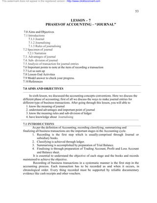 53 
This watermark does not appear in the registered version - http://www.clicktoconvert.com 
LESSON – 7 
PHASES OF ACCOUNTING – “JOURNAL” 
7.0 Aims and Objectives 
7.1 Introductions 
7.1.1 Journal 
7.1.2 Journalising 
7.1.3 Rules of journalising 
7.2 Specimen of journal 
7.2.1 Narration 
7.3. Advantages of journal 
7.4. Sub- division of journal 
7.5 Analysis of transaction for journal entries 
7.6 Important points to note at the item of recording a transaction 
7.7 Let us sum up 
7.8 Lesson-End Activities 
7.9 Model answer to check your progress. 
7.10 References 
7.0 AIMS AND OBJECTIVES 
In sixth lesson, we discussed the accounting concepts-conventions. Here we discuss the 
different phase of accounting; first of all we discuss the ways to make journal entries for 
different type of business transactions. After going through this lesson, you will able to 
1. know the meaning of journal 
2. understand advantages and important point of journal 
3. know the meaning rules and sub-division of ledger 
4. have knowledge about Journalising 
7.1 INTRODUCTIONS 
As per the definition of Accounting, recording classifying, summarizing and 
finalizing all business transactions are the important stages in the Accounting cycle. 
1. Recording is the first step which is usually comprised through Journal or 
subsidiary books. 
2. Classifying is achieved through ledger. 
3. Summarising is accomplished by preparation of Trial Balance. 
4. Finalising is through preparation of Trading Account, Profit and Loss Account 
and Balance sheet. 
It is essential to understand the objective of each stage and the books and records 
maintained to achieve the objective. 
Recording of business transactions in a systematic manner is the first step in the 
accounting process. Each transaction has to be recorded as and when it occurs, in 
chronological order. Every thing recorded must be supported by reliable documentary 
evidence like cash receipts and other vouchers. 
 