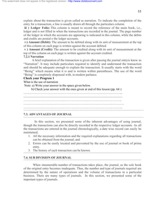 55 
This watermark does not appear in the registered version - http://www.clicktoconvert.com 
explain about the transaction is given called as narration. To indicate the completion of the 
entry for a transaction, a line is usually drawn all through the particulars column. 
iii ) Ledger Folio: This column is meant to record the reference of the main book, i.e., 
ledger and is not filled in when the transactions are recorded in the journal. The page number 
of the ledger in which the accounts are appearing is indicated in this column, while the debits 
and credits are posted o the ledger accounts. 
iv) Amount (Debit): The amount to be debited along with its unit of measurement at the top 
of this column on each page is written against the account debited. 
v ) Amount (Credit): The amount to be credited along with its unit of measurement at the 
top of this column on each page is written against the account credited. 
7.2.1 Narration 
A brief explanation of the transaction is given after passing the journal entryis know as 
“Narration”. It may include particulars required to identify and understand the transaction 
and should be adequate enough to explain the transaction. It usually starts with the word 
“Being” which means what it is and is written within parentheses. The use of the word 
“Being” is completely dispensed with, in modern parlance. 
Check your Progress 1 
What is the use of narration 
Note: a) Write your answer in the space given below. 
b) Check your answer with the ones given at end of this lesson (pp. 64 ) 
………………………………………………………………………………….. 
.............................................................................................................................. 
…………………………………………………………………………………. 
…………………………………………………………………………………… 
………………………………………………………………………………….. 
7.3. ADVANTAGES OF JOURNAL 
In this section, we presented some of the inherent advantages of using journal, 
though the transactions can also be directly recorded in the respective ledger accounts. As all 
the transactions are entered in the journal chronologically, a date wise record can easily be 
maintained; 
1. All the necessary information and the required explanations regarding all transactions 
can be obtained from the journal; and 
2. Errors can be easily located and prevented by the use of journal or book of prime 
entry. 
3. The history of each transaction can be known. 
7.4. SUB DIVISION OF JOURNAL 
When innumerable number of transactions takes place, the journal, as the sole book 
of the original entry becomes inadequate. Thus, the number and type of journals required are 
determined by the nature of operations and the volume of transactions in a particular 
business. There are many types of journals. In this section, we presented some of the 
important types of journals. 
 