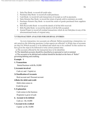 56 
This watermark does not appear in the registered version - http://www.clicktoconvert.com 
1. Sales Day Book- to record all credit sales. 
2. Purchases Day Book- to record all credit purchases. 
3. Cash Book- to record all cash transactions of receipts as well as payments. 
4. Sales Returns Day Book- to record the return of goods sold to customers on credit. 
5. Purchases Returns Day Book- to record the return of goods purchased from suppliers 
on credit. 
6. Bills Receivable Book- to record the details of all the bills received. 
7. Bills Payable Book- to record the details of all the bills accepted. 
8. Journal Proper-to record all residual transactions which do not find place in any of the 
aforementioned books of original entry. 
7.5 TRANSACTION ANALYSIS FOR JOURNAL ENTRIES 
In every transaction, two accounts are affected. Before journalizing a transaction, we 
ask ourselves the following questions i) what aspects are affected? ii) What class of accounts 
are they?iii) Which account is to be debited and which one to be credited? In this section we 
have given the steps to be followed to write correct journal entry. 
a) The accounts affected by the transaction have to be identified. 
b) The identified accounts should be classified as to personal or real or nominal. 
c) The accounts to be debited and credited should be decided on the basis of ‘Rules” 
governing debiting and crediting. 
Example 1 
1. Transactions 
Started business with Rs.10,000 
2.Accounts involved 
Cash a/c and Capital a/c 
3.Classification of Accounts 
Real account and Personal account 
4.Rules for debit and credit 
Debit what comes in 
Credit the giver 
5. Explanation 
Cash comes in the business 
Proprietor is giver of cash 
6. Account to be debited 
Cash a/c– Rs.10,000 
7.Account to be credited 
Capital a/c Rs 10,000 
 