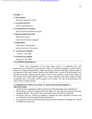 57 
This watermark does not appear in the registered version - http://www.clicktoconvert.com 
Example 2 
1. Transactions 
Received interest Rs.1,000 
2. Accounts involved 
Cash a/c and Interest a/c 
3. Classification of Accounts 
Real account and Nominal account 
4. Rules for debit and credit 
Debit what come in 
Credit the all incomes and gains 
5. Explanation 
Cash comes in the business 
Interest received is the income 
6. Account to be debited 
Cash a/c – Rs.1,000 
7.Account to be credited 
Interest a/c Rs 1,000 
7.6 COMPOUND JOURNAL 
When many transactions of the same nature occur on a particular day, such 
transaction can be entered in the journal by means of combined (composite) journal entries, 
known as Compound Journal Entry. Make sure that the amount in the debit column equals to 
the amount in the credit column, based on the double entry system of book-keeping. One 
amount in the debit column must be equal to two or more amounts in the credit column or 
one amount in the credit column equals to two or more amounts in the debit column or under 
compound entry, a few debits will be equal to a few credits. The rule for journalizing is the 
same as that of simple journal. 
7.7 IMPORTANT POINT TO NOTE AT THE ITEM OF RECORDING A 
TRANSACTION 
In this lesson, we attempt to make a brief survey the main points to be remembered. 
1. When money is paid for expenses like rent, salary etc., the concerned expenses accounts 
should be debited. The persons who received the money should not be debited. 
2. Purchases, sales etc., if names of supplier or customer are given, should be assumed to be 
on credit basis even if not specifically mentioned so. 
3. Any expenses incurred while acquiring fixed assets like machinery, buildings etc., should 
be added to the asset cost. 
 