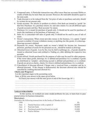 58 
This watermark does not appear in the registered version - http://www.clicktoconvert.com 
4. Compound entry: A Particular transaction may affect more than tow accounts Debits or 
credits of both may be more than one account. However, the total debit should be equal to 
the total credit. 
5. Trade discount is to be reduced from the ‘list price of sales or purchases and entry should 
b e written for net amount only. 
6. Goods accounts: The articles or products in which a firm deals are termed as ‘goods’ for 
that firm. Purchases A/c, purchase returns A/c and sales returns A/c are all different types 
of goods accounts and thus ‘Real accounts’ by nature. 
7. Purchases A/c is meant for purchase of goods only. It should not be used for purchase of 
assets like machinery or for purchase of stationery, etc., 
8. Sales A/c is concerned with sales of goods only. It should not be used in case of sale of 
assets. 
9. Owner’s transactions: When owner provides money to the business, it is capital. Capital 
account is credited. If owner withdraws money or anything else like goods, it is drawings. 
Drawings account is debited. 
10. Payments for owner: Payments made on owner’s behalf for Income tax, Insurance 
premium, purchase of assets for his personal use etc., should be treated as drawings. 
11. Abnormal losses of goods: Loss by fire, loss by theft or pilferage etc., of goods should be 
treated as abnormal losses and credited to Trading a/c, after debiting the respective loss 
accounts. 
12. Goods utilised: Goods purchased for the purpose of sales may be used for other purposes. 
If the owner takes goods, drawings A/c is debited and purchases A/c is credited; if goods 
are distributed as ‘samples’, advertising account is debited and purchases a/c is credited. 
If goods are given as charity, charity A/c (loss) is debited and purchases A/c is credited. 
13. Cancellation of discount allowed: Cheque may e received from a customer and he is 
allowed discount. If the cheque is dishonoured, the discount allowed also should be 
cancelled by crediting discount allowed A/c. 
Check your Progress 2 
List the important stages in the accounting cycle. 
Note: a) Write your answer in the space given below. 
b) Check your answer with the ones given at end of this lesson (pp. 64 ) 
………………………………………………………………………………….. 
.............................................................................................................................. 
…………………………………………………………………………………. 
………………………………………………………………………………… 
7.8 ILLUSTRATIONS 
In this section, we worked out some modal problems for you, to learn how to pass 
journal entries for business transaction. 
Illustration1. 
Journalise the following transactions in the books of Shankar & Co. 
1998 Rs. 
June 1 Started business with a capital of 60,000 
June 2 Paid into bank 30,000 
June 4 Purchased goods from Kamal on credit 10,000 
June 6 Paid to Shiram 4,920 
 