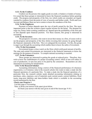6 
This watermark does not appear in the registered version - http://www.clicktoconvert.com 
1.5.3. To the Creditors 
Creditors are the persons who supply goods on credit, or bankers or lenders of money. 
It is usual that these groups re interested to know the financial soundness before granting 
credit. The progress and prosperity of the firm, two which credits are extended, are largely 
watched by creditors from the point of view of security and further credit. Profit and Loss 
Account and Balance Sheet are nerve centers to know the soundness of the firm. 
1.5.4. To the Employees 
Payment of bonus depends upon the size of profit earned by the firm. The more 
important point is that the workers expect regular income for the bread. The demand for 
wage rise, bonus, better working conditions etc. depend upon the profitability of the firm and 
in turn depends upon financial position. For these reasons, this group is interested in 
accounting. 
1.5.5. To the Investors 
The prospective investors, who want to invest their money in a firm, of course wish to 
see the progress and prosperity of the firm, before investing their amount, by going through 
the financial; statements of the firm. This is to safeguard the investment. For this, this group 
is eager to go through the accounting which enables them to know the safety of investment. 
1.5.6. To the Government 
Government keeps a close watch on the firms which yield good amount of profits. 
The state and central Governments are interested in the financial statements to know the 
earnings for the purpose of taxation. To compile national accounting is essential. 
1.5.7. To the Consumers 
These groups are interested in getting the goods at reduced price. Therefore, they 
wish to know the establishment of a proper accounting control, which in turn will reduce to 
cost of production, in turn less price to be paid by the consumers. Researchers are also 
interested in accounting for interpretation. 
1.5.8. To the Research Scholars 
Accounting information, being a mirror of the financial performance of a business 
organization, is of immense value to the research scholar who wants to make a study into the 
financial operations of a particular firm. To make a study into the financial operations of a 
particular firm, the research scholar needs detailed accounting information relating to 
purchases, sales, expenses, cost of materials used, current assets, current liabilities, fixed 
assets, long-term liabilities and share-holders funds which is available in the accounting 
record maintained by the firm. 
Check your Progress 1 
List four steps in Accounting. 
Note: a) Write your answer in the space given below. 
b) Check your answer with the ones given at end of this lesson (pp. 9-10 ) 
1.………………………………………………………………………………….. 
2.............................................................................................................................. 
3…………………………………………………………………………………. 
4…………………………………………………………………………………… 
 
