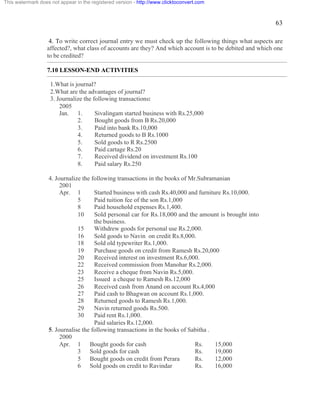63 
This watermark does not appear in the registered version - http://www.clicktoconvert.com 
4. To write correct journal entry we must check up the following things what aspects are 
affected?, what class of accounts are they? And which account is to be debited and which one 
to be credited? 
7.10 LESSON-END ACTIVITIES 
1.What is journal? 
2.What are the advantages of journal? 
3. Journalize the following transactions: 
2005 
Jan. 1. Sivalingam started business with Rs.25,000 
2. Bought goods from B Rs.20,000 
3. Paid into bank Rs.10,000 
4. Returned goods to B Rs.1000 
5. Sold goods to R Rs.2500 
6. Paid cartage Rs.20 
7. Received dividend on investment Rs.100 
8. Paid salary Rs.250 
4. Journalize the following transactions in the books of Mr.Subramanian 
2001 
Apr. 1 Started business with cash Rs.40,000 and furniture Rs.10,000. 
5 Paid tuition fee of the son Rs.1,000 
8 Paid household expenses Rs.1,400. 
10 Sold personal car for Rs.18,000 and the amount is brought into 
the business. 
15 Withdrew goods for personal use Rs.2,000. 
16 Sold goods to Navin on credit Rs.8,000. 
18 Sold old typewriter Rs.1,000. 
19 Purchase goods on credit from Ramesh Rs.20,000 
20 Received interest on investment Rs.6,000. 
22 Received commission from Manohar Rs.2,000. 
23 Receive a cheque from Navin Rs.5,000. 
25 Issued a cheque to Ramesh Rs.12,000 
26 Received cash from Anand on account Rs.4,000 
27 Paid cash to Bhagwan on account Rs.1,000. 
28 Returned goods to Ramesh Rs.1,000. 
29 Navin returned goods Rs.500. 
30 Paid rent Rs.1,000. 
Paid salaries Rs.12,000. 
5. Journalise the following transactions in the books of Sabitha . 
2000 
Apr. 1 Bought goods for cash Rs. 15,000 
3 Sold goods for cash Rs. 19,000 
5 Bought goods on credit from Perara Rs. 12,000 
6 Sold goods on credit to Ravindar Rs. 16,000 
 
