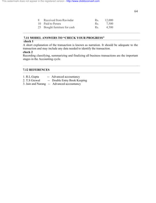 64 
This watermark does not appear in the registered version - http://www.clicktoconvert.com 
8 Received from Ravindar Rs. 12,000 
10 Paid to Perara Rs. 7,500 
25 Bought furniture for cash Rs. 4,500 
7.11 MODEL ANSWERS TO “CHECK YOUR PROGRESS” 
check 1 
A short explanation of the transaction is known as narration. It should be adequate to the 
transaction and may include any data needed to identify the transaction. 
check 2 
Recording classifying, summarizing and finalizing all business transactions are the important 
stages in the Accounting cycle. 
7.12 REFERENCES 
1. R.L.Gupta -- Advanced accountancy 
2. T.S Grewal -- Double Entry Book Keeping 
3. Jain and Narang -- Advanced accountancy 
 