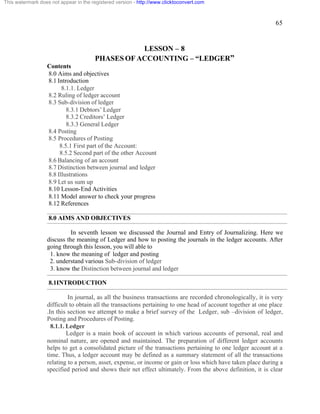 65 
This watermark does not appear in the registered version - http://www.clicktoconvert.com 
LESSON – 8 
PHASES OF ACCOUNTING – “LEDGER” 
Contents 
8.0 Aims and objectives 
8.1 Introduction 
8.1.1. Ledger 
8.2 Ruling of ledger account 
8.3 Sub-division of ledger 
8.3.1 Debtors’ Ledger 
8.3.2 Creditors’ Ledger 
8.3.3 General Ledger 
8.4 Posting 
8.5 Procedures of Posting 
8.5.1 First part of the Account: 
8.5.2 Second part of the other Account 
8.6 Balancing of an account 
8.7 Distinction between journal and ledger 
8.8 Illustrations 
8.9 Let us sum up 
8.10 Lesson-End Activities 
8.11 Model answer to check your progress 
8.12 References 
8.0 AIMS AND OBJECTIVES 
In seventh lesson we discussed the Journal and Entry of Journalizing. Here we 
discuss the meaning of Ledger and how to posting the journals in the ledger accounts. After 
going through this lesson, you will able to 
1. know the meaning of ledger and posting 
2. understand various Sub-division of ledger 
3. know the Distinction between journal and ledger 
8.1INTRODUCTION 
In journal, as all the business transactions are recorded chronologically, it is very 
difficult to obtain all the transactions pertaining to one head of account together at one place 
.In this section we attempt to make a brief survey of the Ledger, sub –division of ledger, 
Posting and Procedures of Posting. 
8.1.1. Ledger 
Ledger is a main book of account in which various accounts of personal, real and 
nominal nature, are opened and maintained. The preparation of different ledger accounts 
helps to get a consolidated picture of the transactions pertaining to one ledger account at a 
time. Thus, a ledger account may be defined as a summary statement of all the transactions 
relating to a person, asset, expense, or income or gain or loss which have taken place during a 
specified period and shows their net effect ultimately. From the above definition, it is clear 
 