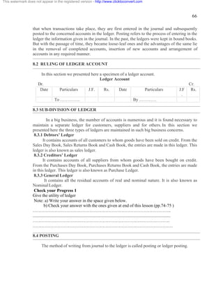 66 
This watermark does not appear in the registered version - http://www.clicktoconvert.com 
that when transactions take place, they are first entered in the journal and subsequently 
posted to the concerned accounts in the ledger. Posting refers to the process of entering in the 
ledger the information given in the journal. In the past, the ledgers were kept in bound books. 
But with the passage of time, they became loose-leaf ones and the advantages of the same lie 
in the removal of completed accounts, insertion of new accounts and arrangement of 
accounts in any required manner. 
8.2 RULING OF LEDGER ACCOUNT 
In this section we presented here a specimen of a ledger account. 
Ledger Account 
Dr. Cr. 
Date Particulars J.F. Rs. Date Particulars J.F 
. 
Rs. 
To ………….. By ………… 
8.3 SUB-DIVISION OF LEDGER 
In a big business, the number of accounts is numerous and it is found necessary to 
maintain a separate ledger for customers, suppliers and for others. In this section we 
presented here the three types of ledgers are maintained in such big business concerns. 
8.3.1 Debtors’ Ledger 
It contains accounts of all customers to whom goods have been sold on credit. From the 
Sales Day Book, Sales Returns Book and Cash Book, the entries are made in this ledger. This 
ledger is also known as sales ledger. 
8.3.2 Creditors’ Ledger 
It contains accounts of all suppliers from whom goods have been bought on credit. 
From the Purchases Day Book, Purchases Returns Book and Cash Book, the entries are made 
in this ledger. This ledger is also known as Purchase Ledger. 
8.3.3 General Ledger 
It contains all the residual accounts of real and nominal nature. It is also known as 
Nominal Ledger. 
Check your Progress 1 
Give the utility of ledger 
Note: a) Write your answer in the space given below. 
b) Check your answer with the ones given at end of this lesson (pp.74-75 ) 
………………………………………………………………………………….. 
.............................................................................................................................. 
…………………………………………………………………………………. 
…………………………………………………………………………………… 
8.4 POSTING 
The method of writing from journal to the ledger is called posting or ledger posting. 
 