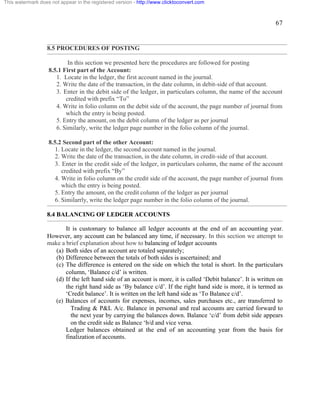 67 
This watermark does not appear in the registered version - http://www.clicktoconvert.com 
8.5 PROCEDURES OF POSTING 
In this section we presented here the procedures are followed for posting 
8.5.1 First part of the Account: 
1. Locate in the ledger, the first account named in the journal. 
2. Write the date of the transaction, in the date column, in debit-side of that account. 
3. Enter in the debit side of the ledger, in particulars column, the name of the account 
credited with prefix “To” 
4. Write in folio column on the debit side of the account, the page number of journal from 
which the entry is being posted. 
5. Entry the amount, on the debit column of the ledger as per journal 
6. Similarly, write the ledger page number in the folio column of the journal. 
8.5.2 Second part of the other Account: 
1. Locate in the ledger, the second account named in the journal. 
2. Write the date of the transaction, in the date column, in credit-side of that account. 
3. Enter in the credit side of the ledger, in particulars column, the name of the account 
credited with prefix “By” 
4. Write in folio column on the credit side of the account, the page number of journal from 
which the entry is being posted. 
5. Entry the amount, on the credit column of the ledger as per journal 
6. Similarrly, write the ledger page number in the folio column of the journal. 
8.4 BALANCING OF LEDGER ACCOUNTS 
It is customary to balance all ledger accounts at the end of an accounting year. 
However, any account can be balanced any time, if necessary. In this section we attempt to 
make a brief explanation about how to balancing of ledger accounts 
(a) Both sides of an account are totaled separately; 
(b) Difference between the totals of both sides is ascertained; and 
(c) The difference is entered on the side on which the total is short. In the particulars 
column, ‘Balance c/d’ is written. 
(d) If the left hand side of an account is more, it is called ‘Debit balance’. It is written on 
the right hand side as ‘By balance c/d’. If the right hand side is more, it is termed as 
‘Credit balance’. It is written on the left hand side as ‘To Balance c/d’. 
(e) Balances of accounts for expenses, incomes, sales purchases etc., are transferred to 
Trading & P&L A/c. Balance in personal and real accounts are carried forward to 
the next year by carrying the balances down. Balance ‘c/d’ from debit side appears 
on the credit side as Balance ‘b/d and vice versa. 
Ledger balances obtained at the end of an accounting year from the basis for 
finalization of accounts. 
 